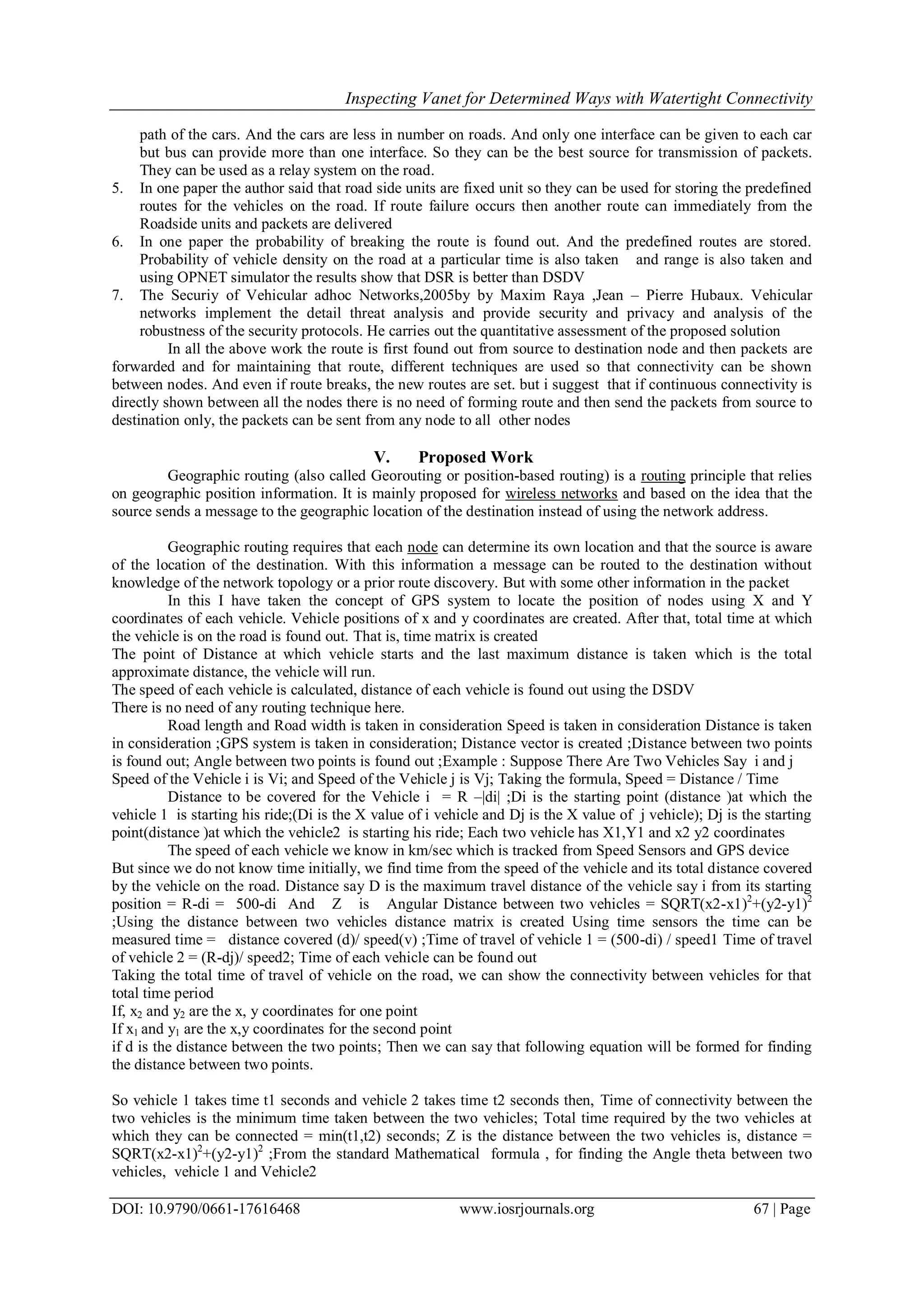 Inspecting Vanet for Determined Ways with Watertight Connectivity
DOI: 10.9790/0661-17616468 www.iosrjournals.org 67 | Page
path of the cars. And the cars are less in number on roads. And only one interface can be given to each car
but bus can provide more than one interface. So they can be the best source for transmission of packets.
They can be used as a relay system on the road.
5. In one paper the author said that road side units are fixed unit so they can be used for storing the predefined
routes for the vehicles on the road. If route failure occurs then another route can immediately from the
Roadside units and packets are delivered
6. In one paper the probability of breaking the route is found out. And the predefined routes are stored.
Probability of vehicle density on the road at a particular time is also taken and range is also taken and
using OPNET simulator the results show that DSR is better than DSDV
7. The Securiy of Vehicular adhoc Networks,2005by by Maxim Raya ,Jean – Pierre Hubaux. Vehicular
networks implement the detail threat analysis and provide security and privacy and analysis of the
robustness of the security protocols. He carries out the quantitative assessment of the proposed solution
In all the above work the route is first found out from source to destination node and then packets are
forwarded and for maintaining that route, different techniques are used so that connectivity can be shown
between nodes. And even if route breaks, the new routes are set. but i suggest that if continuous connectivity is
directly shown between all the nodes there is no need of forming route and then send the packets from source to
destination only, the packets can be sent from any node to all other nodes
V. Proposed Work
Geographic routing (also called Georouting or position-based routing) is a routing principle that relies
on geographic position information. It is mainly proposed for wireless networks and based on the idea that the
source sends a message to the geographic location of the destination instead of using the network address.
Geographic routing requires that each node can determine its own location and that the source is aware
of the location of the destination. With this information a message can be routed to the destination without
knowledge of the network topology or a prior route discovery. But with some other information in the packet
In this I have taken the concept of GPS system to locate the position of nodes using X and Y
coordinates of each vehicle. Vehicle positions of x and y coordinates are created. After that, total time at which
the vehicle is on the road is found out. That is, time matrix is created
The point of Distance at which vehicle starts and the last maximum distance is taken which is the total
approximate distance, the vehicle will run.
The speed of each vehicle is calculated, distance of each vehicle is found out using the DSDV
There is no need of any routing technique here.
Road length and Road width is taken in consideration Speed is taken in consideration Distance is taken
in consideration ;GPS system is taken in consideration; Distance vector is created ;Distance between two points
is found out; Angle between two points is found out ;Example : Suppose There Are Two Vehicles Say i and j
Speed of the Vehicle i is Vi; and Speed of the Vehicle j is Vj; Taking the formula, Speed = Distance / Time
Distance to be covered for the Vehicle i = R –|di| ;Di is the starting point (distance )at which the
vehicle 1 is starting his ride;(Di is the X value of i vehicle and Dj is the X value of j vehicle); Dj is the starting
point(distance )at which the vehicle2 is starting his ride; Each two vehicle has X1,Y1 and x2 y2 coordinates
The speed of each vehicle we know in km/sec which is tracked from Speed Sensors and GPS device
But since we do not know time initially, we find time from the speed of the vehicle and its total distance covered
by the vehicle on the road. Distance say D is the maximum travel distance of the vehicle say i from its starting
position = R-di = 500-di And Z is Angular Distance between two vehicles = SQRT(x2-x1)2
+(y2-y1)2
;Using the distance between two vehicles distance matrix is created Using time sensors the time can be
measured time = distance covered (d)/ speed(v) ;Time of travel of vehicle 1 = (500-di) / speed1 Time of travel
of vehicle 2 = (R-dj)/ speed2; Time of each vehicle can be found out
Taking the total time of travel of vehicle on the road, we can show the connectivity between vehicles for that
total time period
If, x2 and y2 are the x, y coordinates for one point
If x1 and y1 are the x,y coordinates for the second point
if d is the distance between the two points; Then we can say that following equation will be formed for finding
the distance between two points.
So vehicle 1 takes time t1 seconds and vehicle 2 takes time t2 seconds then, Time of connectivity between the
two vehicles is the minimum time taken between the two vehicles; Total time required by the two vehicles at
which they can be connected = min(t1,t2) seconds; Z is the distance between the two vehicles is, distance =
SQRT(x2-x1)2
+(y2-y1)2
;From the standard Mathematical formula , for finding the Angle theta between two
vehicles, vehicle 1 and Vehicle2
 