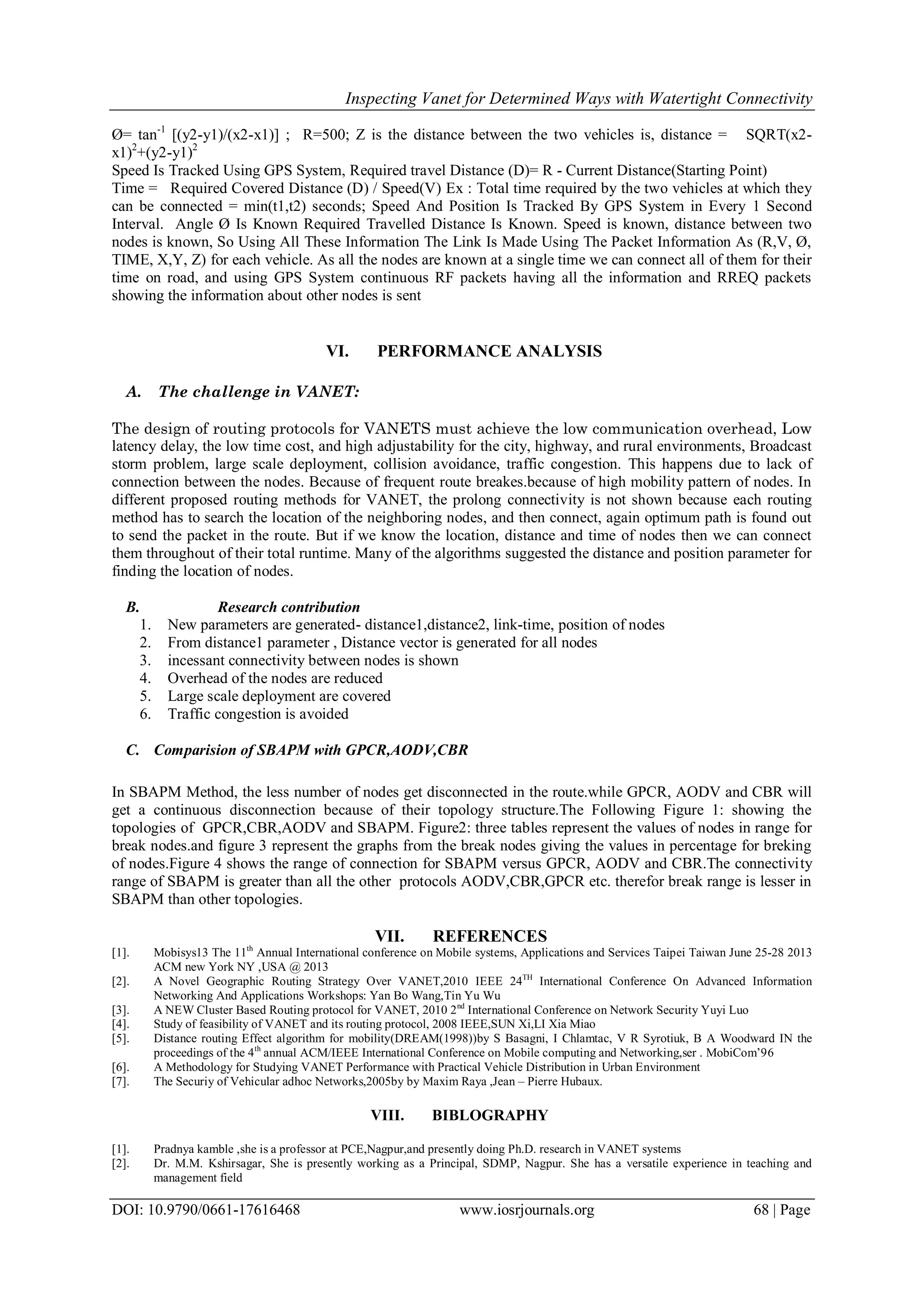 Inspecting Vanet for Determined Ways with Watertight Connectivity
DOI: 10.9790/0661-17616468 www.iosrjournals.org 68 | Page
Ø= tan-1
[(y2-y1)/(x2-x1)] ; R=500; Z is the distance between the two vehicles is, distance = SQRT(x2-
x1)2
+(y2-y1)2
Speed Is Tracked Using GPS System, Required travel Distance (D)= R - Current Distance(Starting Point)
Time = Required Covered Distance (D) / Speed(V) Ex : Total time required by the two vehicles at which they
can be connected = min(t1,t2) seconds; Speed And Position Is Tracked By GPS System in Every 1 Second
Interval. Angle Ø Is Known Required Travelled Distance Is Known. Speed is known, distance between two
nodes is known, So Using All These Information The Link Is Made Using The Packet Information As (R,V, Ø,
TIME, X,Y, Z) for each vehicle. As all the nodes are known at a single time we can connect all of them for their
time on road, and using GPS System continuous RF packets having all the information and RREQ packets
showing the information about other nodes is sent
VI. PERFORMANCE ANALYSIS
A. The challenge in VANET:
The design of routing protocols for VANETS must achieve the low communication overhead, Low
latency delay, the low time cost, and high adjustability for the city, highway, and rural environments, Broadcast
storm problem, large scale deployment, collision avoidance, traffic congestion. This happens due to lack of
connection between the nodes. Because of frequent route breakes.because of high mobility pattern of nodes. In
different proposed routing methods for VANET, the prolong connectivity is not shown because each routing
method has to search the location of the neighboring nodes, and then connect, again optimum path is found out
to send the packet in the route. But if we know the location, distance and time of nodes then we can connect
them throughout of their total runtime. Many of the algorithms suggested the distance and position parameter for
finding the location of nodes.
B. Research contribution
1. New parameters are generated- distance1,distance2, link-time, position of nodes
2. From distance1 parameter , Distance vector is generated for all nodes
3. incessant connectivity between nodes is shown
4. Overhead of the nodes are reduced
5. Large scale deployment are covered
6. Traffic congestion is avoided
C. Comparision of SBAPM with GPCR,AODV,CBR
In SBAPM Method, the less number of nodes get disconnected in the route.while GPCR, AODV and CBR will
get a continuous disconnection because of their topology structure.The Following Figure 1: showing the
topologies of GPCR,CBR,AODV and SBAPM. Figure2: three tables represent the values of nodes in range for
break nodes.and figure 3 represent the graphs from the break nodes giving the values in percentage for breking
of nodes.Figure 4 shows the range of connection for SBAPM versus GPCR, AODV and CBR.The connectivity
range of SBAPM is greater than all the other protocols AODV,CBR,GPCR etc. therefor break range is lesser in
SBAPM than other topologies.
VII. REFERENCES
[1]. Mobisys13 The 11th
Annual International conference on Mobile systems, Applications and Services Taipei Taiwan June 25-28 2013
ACM new York NY ,USA @ 2013
[2]. A Novel Geographic Routing Strategy Over VANET,2010 IEEE 24TH
International Conference On Advanced Information
Networking And Applications Workshops: Yan Bo Wang,Tin Yu Wu
[3]. A NEW Cluster Based Routing protocol for VANET, 2010 2nd
International Conference on Network Security Yuyi Luo
[4]. Study of feasibility of VANET and its routing protocol, 2008 IEEE,SUN Xi,LI Xia Miao
[5]. Distance routing Effect algorithm for mobility(DREAM(1998))by S Basagni, I Chlamtac, V R Syrotiuk, B A Woodward IN the
proceedings of the 4th
annual ACM/IEEE International Conference on Mobile computing and Networking,ser . MobiCom’96
[6]. A Methodology for Studying VANET Performance with Practical Vehicle Distribution in Urban Environment
[7]. The Securiy of Vehicular adhoc Networks,2005by by Maxim Raya ,Jean – Pierre Hubaux.
VIII. BIBLOGRAPHY
[1]. Pradnya kamble ,she is a professor at PCE,Nagpur,and presently doing Ph.D. research in VANET systems
[2]. Dr. M.M. Kshirsagar, She is presently working as a Principal, SDMP, Nagpur. She has a versatile experience in teaching and
management field
 