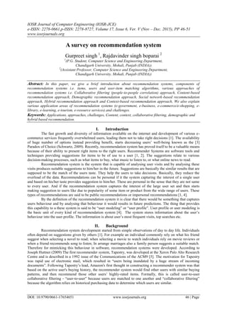 IOSR Journal of Computer Engineering (IOSR-JCE)
e-ISSN: 2278-0661,p-ISSN: 2278-8727, Volume 17, Issue 6, Ver. V (Nov – Dec. 2015), PP 46-51
www.iosrjournals.org
DOI: 10.9790/0661-17654651 www.iosrjournals.org 46 | Page
A survey on recommendation system
Gurpreet singh 1
, Rajdavinder singh boparai 2
1
(P.G. Student, Computer Science and Engineering Department,
Chandigarh University, Mohali, Punjab (INDIA))
2
(Assistant Professor, Computer Science and Engineering Department,
Chandigarh University, Mohali, Punjab (INDIA))
Abstract: In this paper, we give a brief introduction about recommendation systems, components of
recommendation systems i.e. items, users and user-item matching algorithms, various approaches of
recommendation systems i.e. Collaborative filtering (people-to-people correlation) approach, Content-based
recommendation approach, Demographic recommendation approach, Social network-based recommendation
approach, Hybrid recommendation approach and Context-based recommendation approach, We also explain
various application areas of recommendation systems (e-government, e-business, e-commerce/e-shopping, e-
library, e-learning, e-tourism, e-resource services) and challenges.
Keywords: Applications, approaches, challenges, Content, context, collaborative filtering, demographic and
hybrid based recommendation.
I. Introduction
The fast growth and diversity of information available on the internet and development of various e-
commerce services frequently overwhelmed users, leading them not to take right decisions [1]. The availability
of huge number of options instead providing benefit, starts decreasing users’ well-being known as the [3]
Paradox of Choice (Schwartz, 2009). Recently, recommendation system has proved itself to be a valuable means
because of their ability to present right items to the right users. Recommender Systems are software tools and
techniques providing suggestions for items to be of use to a user [1, 2]. The suggestions relate to various
decision-making processes, such as what items to buy, what music to listen to, or what online news to read.
Recommendation system is the system that is capable of analysing user visits and by analysing these
visits produces suitable suggestions to him/her in the future. Suggestions are basically the similar results that are
supposed to be the match of the users taste. They help the users to take decisions. Basically, they reduce the
overload of the data. Recommendations can be personal if it the system capturing the interest of a single user
and based on his/her taste provides suggestion to him/her. These are personal in the sense that they are not same
to every user. And if the recommendation system captures the interest of the large user set and then starts
making suggestion to users like due to popularity of some item or product from the wide range of users. These
types of recommendations are said to be public recommendations or impersonal recommendations [1, 4].
By the definition of the recommendation system it is clear that there would be something that captures
users behaviour and by analysing that behaviour it would results in future predictions. The thing that provides
this capability to a these system is said to be “user modeling” or “user profile”. User profile or user modeling is
the basic unit of every kind of recommendation system [4]. The system stores information about the user’s
behaviour into the user profile. The information is about user’s most frequent visits, top searches etc.
II. Background
Recommendation system development started from simple observations of day to day life. Individuals
often depend on suggestions given by others [1]. For example an individual commonly rely on what his friend
suggest when selecting a novel to read; when selecting a movie to watch individuals rely on movie reviews or
when a friend recommends song to listen; In arrange marriages also a family person suggests a suitable match.
Therefore for mimicking this behaviour in software, recommendation systems were developed. According to
Joseph Huttner (2009) The first recommender system, Tapestry, was developed at the Xerox Palo Alto Research
Centre and is described in a 1992 issue of the Communications of the ACM9 [5]. The motivation for Tapestry
was rapid use of electronic mail, which resulted in “users being inundated by a huge stream of incoming
documents”. Following Tapestry’s lead, Amazon's first thought in constructing a recommender system was that
based on the active user's buying history, the recommender system would find other users with similar buying
patterns, and then recommend those other users’ highly-rated items. Formally, this is called user-to-user
collaborative filtering - “user-to-user” because users are matched to one another and “collaborative filtering”
because the algorithm relies on historical purchasing data to determine which users are similar.
 