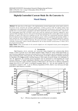 RESEARCH INVENTY: International Journal of Engineering and Science
ISSN: 2278-4721, Vol. 1, Issue 9 (November 2012), PP 46-52
www.researchinventy.com

        Digitally Controlled Current-Mode Dc–Dc Converter Ic
                                              Murali Munraj


Abstract: The main focus of this paper is the implementation of mixed -signal peak current mode control in
low-power dc–dc converters for portable applications. A DAC is used to link the digital volta ge loop
compensator to the analog peak current mode loop. Conventional DAC architectures, such as flash or are not
suitable due to excessive power consumption and limited bandwidth of the reconstruction filter, respectively.
The charge-pump based DAC (CP-DAC) used in this work has relatively poor linearity compared to more
expensive DAC topologies; however, this can be tolerated since the linearity has a minor effect on the converter
dynamics as long as the limit-cycle conditions are met. The CP-DAC has a guaranteed monotonic behavior
from the digital current command to the peak inductor current, which is essential for maintaining stability. A
buck converter IC, which was fabricated in a 0.18 m CMOS process with 5 V compatible transistors, achieves
response time of 4 s at for a 200 mA load-step. The active area of the controller is only 0.077 mm and the total
controller current-draw, which is heavily dominated by the on-chip senseFET current-sensor, is below 250 A
for a load current of 50mA.
Index Terms: CPM, current-mode, dc–dc converter, digital con- trol, integrated circuits, power management,
SMPS, voltage regu- lators.

                                                1. Introduction
         High-Frequency dc–dc converters are inc re asi ngl y being integrated into system-on-chip (So Cs)
designs, in order to provide one or more tightly regulated supply voltages for various mixed-signal blocks. In
most low-power applications, the power conversion effici en cy of the converters must be maximized over the full
range of operating current. At the same time, the PCB footprint of the filter co mponents should be min imized
by operating at the highest possible switching frequency, which makes low-power design very challenging. In
sub-1 W applications, the controller power-consumption must be min imized to avoid degrading the overall
converter efficiency. A typical experimental efficiency versus load-current curve is shown in Fig. 1. The
maximu m current draw of the controller operating in PWM mode is also shown for an efficiency degradation
ranging fro m 0.2% to 2%, which is considered acceptable. Below               mA, the total controller cur- rent-
consumption is limited to 250 A for an efficiency degradation of 0.2%, which is very chall en gin g for h igh-
performance, high-frequency controllers.




                     Fig. 1. Efficiency degradation due to controller power consumption.


                                                       46
 