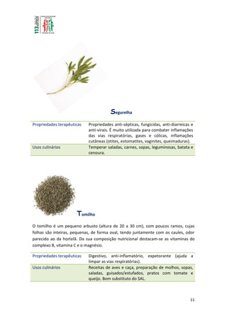 11
Segurelha
Propriedades terapêuticas Propriedades anti-sépticas, fungicidas, anti-diarreicas e
anti-virais. É muito utilizada para combater inflamações
das vias respiratórias, gases e cólicas, inflamações
cutâneas (otites, estomatites, vaginites, queimaduras).
Usos culinários Temperar saladas, carnes, sopas, leguminosas, batata e
cenoura.
Tomilho
O tomilho é um pequeno arbusto (altura de 20 a 30 cm), com poucos ramos, cujas
folhas são inteiras, pequenas, de forma oval, tendo juntamente com os caules, odor
parecido ao da hortelã. Da sua composição nutricional destacam-se as vitaminas do
complexo B, vitamina C e o magnésio.
Propriedades terapêuticas Digestivo, anti-inflamatório, expetorante (ajuda a
limpar as vias respiratórias).
Usos culinários Receitas de aves e caça, preparação de molhos, sopas,
saladas, guisados/estufados, pratos com tomate e
queijo. Bom substituto do SAL.
 