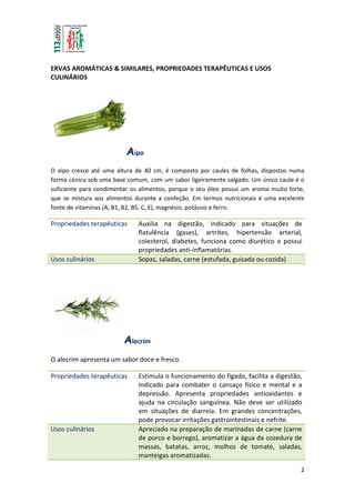 2
ERVAS AROMÁTICAS & SIMILARES, PROPRIEDADES TERAPÊUTICAS E USOS
CULINÁRIOS
Aipo
O aipo cresce até uma altura de 40 cm, é composto por caules de folhas, dispostos numa
forma cónica sob uma base comum, com um sabor ligeiramente salgado. Um único caule é o
suficiente para condimentar os alimentos, porque o seu óleo possui um aroma muito forte,
que se mistura aos alimentos durante a confeção. Em termos nutricionais é uma excelente
fonte de vitaminas (A, B1, B2, B5, C, E), magnésio, potássio e ferro.
Propriedades terapêuticas Auxilia na digestão, indicado para situações de
flatulência (gases), artrites, hipertensão arterial,
colesterol, diabetes, funciona como diurético e possui
propriedades anti-inflamatórias.
Usos culinários Sopas, saladas, carne (estufada, guisada ou cozida)
Alecrim
O alecrim apresenta um sabor doce e fresco.
Propriedades terapêuticas Estimula o funcionamento do fígado, facilita a digestão,
indicado para combater o cansaço físico e mental e a
depressão. Apresenta propriedades antioxidantes e
ajuda na circulação sanguínea. Não deve ser utilizado
em situações de diarreia. Em grandes concentrações,
pode provocar irritações gastrointestinais e nefrite.
Usos culinários Apreciado na preparação de marinadas de carne (carne
de porco e borrego), aromatizar a água da cozedura de
massas, batatas, arroz, molhos de tomate, saladas,
manteigas aromatizadas.
 
