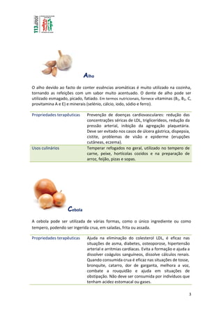 3
Alho
O alho devido ao facto de conter essências aromáticas é muito utilizado na cozinha,
tornando as refeições com um sabor muito acentuado. O dente de alho pode ser
utilizado esmagado, picado, fatiado. Em termos nutricionais, fornece vitaminas (B1, B2, C,
provitamina A e E) e minerais (selénio, cálcio, iodo, sódio e ferro).
Propriedades terapêuticas Prevenção de doenças cardiovasculares: redução das
concentrações séricas de LDL, triglicerídeos, redução da
pressão arterial, inibição da agregação plaquetária.
Deve ser evitado nos casos de úlcera gástrica, dispepsia,
cistite, problemas de visão e epiderme (erupções
cutâneas, eczema).
Usos culinários Temperar refogados no geral, utilizado no tempero de
carne, peixe, hortícolas cozidos e na preparação de
arroz, feijão, pizas e sopas.
Cebola
A cebola pode ser utilizada de várias formas, como o único ingrediente ou como
tempero, podendo ser ingerida crua, em saladas, frita ou assada.
Propriedades terapêuticas Ajuda na eliminação do colesterol LDL, é eficaz nas
situações de asma, diabetes, osteoporose, hipertensão
arterial e arritmias cardíacas. Evita a formação e ajuda a
dissolver coágulos sanguíneos, dissolve cálculos renais.
Quando consumida crua é eficaz nas situações de tosse,
bronquite, catarro, dor de garganta, melhora a voz,
combate a rouquidão e ajuda em situações de
obstipação. Não deve ser consumida por indivíduos que
tenham acidez estomacal ou gases.
 