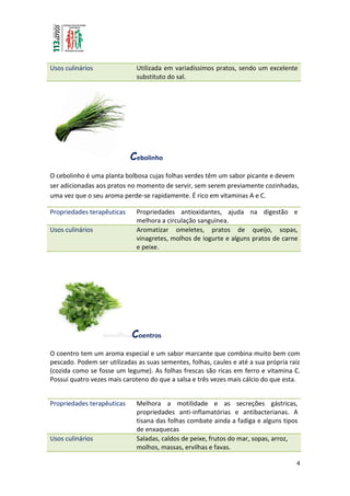 4
Usos culinários Utilizada em variadíssimos pratos, sendo um excelente
substituto do sal.
Cebolinho
O cebolinho é uma planta bolbosa cujas folhas verdes têm um sabor picante e devem
ser adicionadas aos pratos no momento de servir, sem serem previamente cozinhadas,
uma vez que o seu aroma perde-se rapidamente. É rico em vitaminas A e C.
Propriedades terapêuticas Propriedades antioxidantes, ajuda na digestão e
melhora a circulação sanguínea.
Usos culinários Aromatizar omeletes, pratos de queijo, sopas,
vinagretes, molhos de iogurte e alguns pratos de carne
e peixe.
Coentros
O coentro tem um aroma especial e um sabor marcante que combina muito bem com
pescado. Podem ser utilizadas as suas sementes, folhas, caules e até a sua própria raiz
(cozida como se fosse um legume). As folhas frescas são ricas em ferro e vitamina C.
Possui quatro vezes mais caroteno do que a salsa e três vezes mais cálcio do que esta.
Propriedades terapêuticas Melhora a motilidade e as secreções gástricas,
propriedades anti-inflamatórias e antibacterianas. A
tisana das folhas combate ainda a fadiga e alguns tipos
de enxaquecas
Usos culinários Saladas, caldos de peixe, frutos do mar, sopas, arroz,
molhos, massas, ervilhas e favas.
 