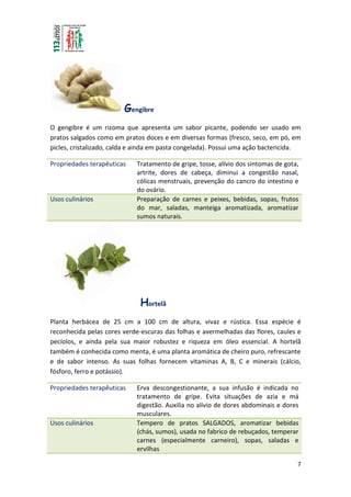 7
Gengibre
O gengibre é um rizoma que apresenta um sabor picante, podendo ser usado em
pratos salgados como em pratos doces e em diversas formas (fresco, seco, em pó, em
picles, cristalizado, calda e ainda em pasta congelada). Possui uma ação bactericida.
Propriedades terapêuticas Tratamento de gripe, tosse, alívio dos sintomas de gota,
artrite, dores de cabeça, diminui a congestão nasal,
cólicas menstruais, prevenção do cancro do intestino e
do ovário.
Usos culinários Preparação de carnes e peixes, bebidas, sopas, frutos
do mar, saladas, manteiga aromatizada, aromatizar
sumos naturais.
Hortelã
Planta herbácea de 25 cm a 100 cm de altura, vivaz e rústica. Essa espécie é
reconhecida pelas cores verde-escuras das folhas e avermelhadas das flores, caules e
pecíolos, e ainda pela sua maior robustez e riqueza em óleo essencial. A hortelã
também é conhecida como menta, é uma planta aromática de cheiro puro, refrescante
e de sabor intenso. As suas folhas fornecem vitaminas A, B, C e minerais (cálcio,
fósforo, ferro e potássio).
Propriedades terapêuticas Erva descongestionante, a sua infusão é indicada no
tratamento de gripe. Evita situações de azia e má
digestão. Auxilia no alívio de dores abdominais e dores
musculares.
Usos culinários Tempero de pratos SALGADOS, aromatizar bebidas
(chás, sumos), usada no fabrico de rebuçados, temperar
carnes (especialmente carneiro), sopas, saladas e
ervilhas
 