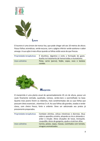 8
Louro
O loureiro é uma árvore de tronco liso, que pode chegar até aos 10 metros de altura.
Possui folhas aromáticas, verde-escuras, com a página inferior verde-azeitona e sabor
amargo. A sua ação é mais eficaz quando as folhas estão secas do que frescas.
Propriedades terapêuticas É diurético, digestivo e evita a formação de gazes.
Auxilia no tratamento de hemorroidas e reumatismo.
Usos culinários Peixe, carne (porco), feijão, sopas, ovos e batatas
cozidas.
Manjericão
O manjericão é uma planta anual de aproximadamente 45 cm de altura, possui um
caule finamente estriado, quadrado, ramoso, verde-claro a avermelhado na base.
Quanto mais jovens forem os rebentos, mais condimentadas são as suas folhas que
possuem óleos essenciais , vitaminas C e A. As suas folhas são grandes, ovadas e verde-
claras, com cheiro fresco, forte e ardente. Deve ser adicionado aos pratos já
previamente preparados.
Propriedades terapêuticas Combate vômitos, cólicas intestinais e diarreias. Atua
sobre o aparelho urinário, ativando os rins e aliviando o
ardor à micção. Alivia situações de tosse, bronquite,
rouquidão, dores de garganta, ajuda a cicatrizar aftas.
Usos culinários Carnes, peixes, sopas, massas, cozinhados com tomate,
vinagres aromatizados.
 