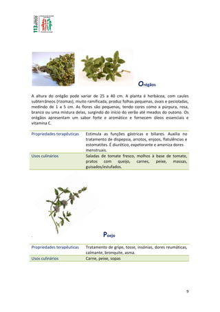 9
Orégãos
A altura do orégão pode variar de 25 a 40 cm. A planta é herbácea, com caules
subterrâneos (rizomas), muito ramificada, produz folhas pequenas, ovais e pecioladas,
medindo de 1 a 5 cm. As flores são pequenas, tendo cores como a púrpura, rosa,
branco ou uma mistura delas, surgindo do início do verão até meados do outono. Os
orégãos apresentam um sabor forte e aromático e fornecem óleos essenciais e
vitamina C.
Propriedades terapêuticas Estimula as funções gástricas e biliares. Auxilia no
tratamento de dispepsia, arrotos, enjoos, flatulências e
estomatites. É diurético, expetorante e ameniza dores
menstruais.
Usos culinários Saladas de tomate fresco, molhos à base de tomate,
pratos com queijo, carnes, peixe, massas,
guisados/estufados.
. Poejo
Propriedades terapêuticas Tratamento de gripe, tosse, insónias, dores reumáticas,
calmante, bronquite, asma.
Usos culinários Carne, peixe, sopas
 