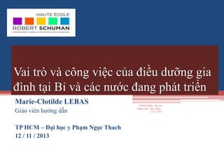 Vai trò và công việc của điều dưỡng gia
đình tại Bỉ và các nước đang phát triển
Marie-Clotilde LEBAS
Giáo viên hướng dẫn
TP HCM – Đại học y Phạm Ngọc Thach
12 / 11 / 2013
UPNT/HERS - Ho Chi
Minh Ville - MC Lebas -
12 11 2O13
 