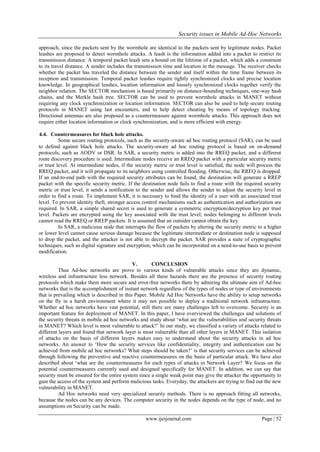 Security issues in Mobile Ad-Hoc Networks
www.ijeijournal.com Page | 52
approach, since the packets sent by the wormhole are identical to the packets sent by legitimate nodes. Packet
leashes are proposed to detect wormhole attacks. A leash is the information added into a packet to restrict its
transmission distance. A temporal packet leash sets a bound on the lifetime of a packet, which adds a constraint
to its travel distance. A sender includes the transmission time and location in the message. The receiver checks
whether the packet has traveled the distance between the sender and itself within the time frame between its
reception and transmission. Temporal packet leashes require tightly synchronized clocks and precise location
knowledge. In geographical leashes, location information and loosely synchronized clocks together verify the
neighbor relation. The SECTOR mechanism is based primarily on distance-bounding techniques, one-way hash
chains, and the Merkle hash tree. SECTOR can be used to prevent wormhole attacks in MANET without
requiring any clock synchronization or location information. SECTOR can also be used to help secure routing
protocols in MANET using last encounters, and to help detect cheating by means of topology tracking.
Directional antennas are also proposed as a countermeasure against wormhole attacks. This approach does not
require either location information or clock synchronization, and is more efficient with energy.
4.4. Countermeasures for black hole attacks.
Some secure routing protocols, such as the security-aware ad hoc routing protocol (SAR), can be used
to defend against black hole attacks. The security-aware ad hoc routing protocol is based on on-demand
protocols, such as AODV or DSR. In SAR, a security metric is added into the RREQ packet, and a different
route discovery procedure is used. Intermediate nodes receive an RREQ packet with a particular security metric
or trust level. At intermediate nodes, if the security metric or trust level is satisfied, the node will process the
RREQ packet, and it will propagate to its neighbors using controlled flooding. Otherwise, the RREQ is dropped.
If an end-to-end path with the required security attributes can be found, the destination will generate a RREP
packet with the specific security metric. If the destination node fails to find a route with the required security
metric or trust level, it sends a notification to the sender and allows the sender to adjust the security level in
order to find a route. To implement SAR, it is necessary to bind the identity of a user with an associated trust
level. To prevent identity theft, stronger access control mechanisms such as authentication and authorization are
required. In SAR, a simple shared secret is used to generate a symmetric encryption/decryption key per trust
level. Packets are encrypted using the key associated with the trust level; nodes belonging to different levels
cannot read the RREQ or RREP packets. It is assumed that an outsider cannot obtain the key.
In SAR, a malicious node that interrupts the flow of packets by altering the security metric to a higher
or lower level cannot cause serious damage because the legitimate intermediate or destination node is supposed
to drop the packet, and the attacker is not able to decrypt the packet. SAR provides a suite of cryptographic
techniques, such as digital signature and encryption, which can be incorporated on a need-to-use basis to prevent
modification.
V. CONCLUSION
Thus Ad-hoc networks are prove to various kinds of vulnerable attacks since they are dynamic,
wireless and infrastructure less network. Besides all these hazards there are the presence of security routing
protocols which make them more secure and error-free networks there by admiring the ultimate aim of Ad-hoc
networks that is the accomplishment of instant network regardless of the types of nodes or type of environments
that is prevailing which is described in this Paper. Mobile Ad Hoc Networks have the ability to setup networks
on the fly in a harsh environment where it may not possible to deploy a traditional network infrastructure.
Whether ad hoc networks have vast potential, still there are many challenges left to overcome. Security is an
important feature for deployment of MANET. In this paper, I have overviewed the challenges and solutions of
the security threats in mobile ad hoc networks and study about „what are the vulnerabilities and security threats
in MANET? Which level is most vulnerable to attack?‟ In our study, we classified a variety of attacks related to
different layers and found that network layer is most vulnerable than all other layers in MANET. This isolation
of attacks on the basis of different layers makes easy to understand about the security attacks in ad hoc
networks. An answer to „How the security services like confidentiality, integrity and authentication can be
achieved from mobile ad hoc networks? What steps should be taken?‟ is that security services can be achieved
through following the preventive and reactive countermeasures on the basis of particular attack. We have also
described about „what are the countermeasures for each types of attacks in Network Layer? We focus on the
potential countermeasures currently used and designed specifically for MANET. In addition, we can say that
security must be ensured for the entire system since a single weak point may give the attacker the opportunity to
gain the access of the system and perform malicious tasks. Everyday, the attackers are trying to find out the new
vulnerability in MANET.
Ad Hoc networks need very specialized security methods. There is no approach fitting all networks,
because the nodes can be any devices. The computer security in the nodes depends on the type of node, and no
assumptions on Security can be made.
 