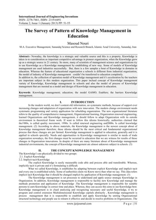 International Journal of Engineering Inventions
ISSN: 2278-7461, ISBN: 2319-6491
Volume 2, Issue 1 (January 2013) PP: 51-55
www.ijeijournal.com P a g e | 51
The Survey of Pattern of Knowledge Management in
Education
Masoud Nouri
M.A. Executive Management, Sanandaj Science and Research Branch, Islamic Azad University, Sanandaj, Iran
Abstract:- Nowaday, the knowledge is a strategic and valuable source and this is a property. Knowledge is
taken in to consideration as important competitive advantage in pioneer organization, when the Knowledge grew
up as a strategic source in 21 century. So more, many of scientists of management science and organizations try
to use Knowledge as a Knowledge management by establishing of new way. Some of models of Knowledge
management are used industries successfully. But, there is a few samples a bout of Knowledge in domains in
education. Whereas the feature of educational organization a schools is different from industrial organization,
the model of industry of Knowledge management couldn’t be transferred to education completely.
In addition to, the collection of operation model of Knowledge management and it’s acceleration by the teachers
are important subject in this modern organization. This paper inclued concept of Knowledge management
variety of Knowledge, Knowledge management in schools and also the model of process of Knowledge
management that are mooted as a model and design of Knowledge management in education.
Keywords: Knowledge management; education; the model GAMO; Enablers; the barriers Knowledge
management.
I. INTRODUCTION
In the modern world, we don’t content old information, un systematic methods, because of support ever
increasing changes and adaptation of organization with new innovation .The modern change environment needs
systematic programming and variety application for rebuilding organization. The new organizational literature
refers to the quality of comprehensive management, Organizational learning, Organization renewed engineering,
learned Organizations and Knowledge management, it should follow to adapt Organization with its outside
environment in theoretical frame work. If want to follow this idioms historically, authorities claimed that
the1980s, is called quality movement, 1990s. Is called renewed engineering and2000s. Is called knowledge
management. (2) According to above materials, the Knowledge management is the newest concept about of
Knowledge management therefore; these idioms should be the most critical and fundamental organizational
process that these changes are per farmed. Knowledge management is applied in education, generally and it is
applied in schools specially. Needs and opportunities in Knowledge management is similar to needs of trade
organization nowadays, the first changes must be occurred in education that we are witness for results of these
changes in Organization innovations. In despite of there are many literature about of Knowledge management
industrial environments, the concept of Knowledge management are almost unknown subject in schools. (3)
II. THE CONCEPT KNOWLEDGE MANAGEMENT
The Knowledge’s are physically divided to two groups:
2.1. Explicit Knowledge
2.2. Implicit tacit Knowledge
The explicit Knowledge is easily measurable code able and process able and transferable. Whereas,
implicitly tacit is private and it’s formulating is difficult.
What we called Knowledge, it establishes by adapting between explicit Knowledge and implicit tacit
and every one is established solely. Some of authorities claim we Know move than what we say. This idea refers
implicit tacit Knowledge that it should be changed implicit by application of Knowledge management. (3)
The Knowledge management is set processes to understand and apply source strategic Knowledge in
Organization. In addition, Knowledge management is responsible to facility new Knowledge and manage the
methods promotion and application of Knowledge .The Knowledge management is responsible for suitable
persons to earn Knowledge in correct time and place. Whereas, they can access this aims to use Knowledge best.
Knowledge management is in clued analyzing and recognizing necessary and useful Knowledge, it try to
program and control extension Multidimensional Knowledge capitals abstractly , Knowledge management is
process management that it is responsible to establish and apply Knowledge by uniting Organizational
structural technology and people use to relearn it effective and decide to resolve problems in Organizations .The
 