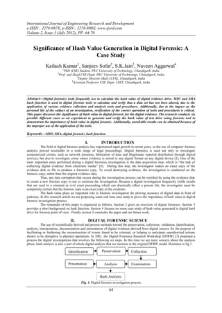 International Journal of Engineering Research and Development
e-ISSN : 2278-067X, p-ISSN : 2278-800X, www.ijerd.com
Volume 2, Issue 5 (July 2012), PP. 64-70


    Significance of Hash Value Generation in Digital Forensic: A
                            Case Study
              Kailash Kumar1, Sanjeev Sofat2, S.K.Jain3, Naveen Aggarwal4
                          1
                           PhD (CSE) Student, PEC University of Technology, Chandigarh, India
                       2
                        Prof. and Head CSE Deptt. PEC University of Technology, Chandigarh, India
                                    3
                                     Deputy Director (Ball.) CFSL, Chandigarh, India
                                 4
                                  Assistant Professor CSE Deptt. UIET, Chandigarh, India



Abstract––Digital forensics tools frequently use to calculate the hash value of digital evidence drive. MD5 and SHA
hash function is used in digital forensic tools to calculate and verify that a data set has not been altered, due to the
application of various evidence collection and analysis tools and procedures. Additionally, due to the impact on the
personal life of the subject of an investigation, verification of the correct operation of tools and procedures is critical.
This paper discusses the significance of hash value in digital forensic for the digital evidence. The research conducts six
possible different cases as an experiment to generate and verify the hash value of test drive using forensic tool to
demonstrate the importance of hash value in digital forensic. Additionally, unreliable results can be obtained because of
the improper use of the application of the tools.

Keywords––MD5; SHA; digital forensic; hash function.

                                            I.          INTRODUCTION
           The field of digital forensic analysis has experienced rapid growth in recent years, as the use of computer forensic
analysis proved invaluable in a wide range of legal proceedings. Digital forensics is used not only to investigate
computerized crimes, such as network intrusion, fabrication of data and illegitimate material distribution through digital
services, but also to investigate crime where evidence is stored in any digital format on any digital device [1]. One of the
most important steps performed during a digital forensics investigation is the data acquisition step, which is “the task of
collecting digital evidence from electronic media” [6]. During this step, the investigator makes an exact copy of the
evidence disk or file to produce a forensics copy. To avoid destroying evidence, the investigation is conducted on the
forensic copy, rather than the original evidence data.
           Thus, any data corruption that occurs during the investigation process can be rectified by using the evidence disk
to create a new forensic copy to use to continue the investigation. Because a digital investigation frequently yields results
that are used in a criminal or civil court proceeding which can drastically affect a person life, the investigator must be
completely certain that the forensic copy is an exact copy of the evidence.
           The hash value plays an important role in forensic investigation for proving accuracy of digital data in front of
judiciary. In this research article we are proposing some real time case study to prove the importance of hash value in digit al
forensic investigation process.
           The remainder of this paper is organized as follows. Section 2 gives an overview of digital forensics. Section 3
provides a short background on hash function. Section 4 focuses on some case study of hash value generated in digital hard
drive for forensic point of view. Finally section 5 concludes the paper and our future work.

                                 II.             DIGITAL FORENSIC SCIENCE
           The use of scientifically derived and proven methods toward the preservation, collection, validation, identification,
analysis, interpretation, documentation and presentation of digital evidence derived from digital sources for the purpose of
facilitating or furthering the reconstruction of events found to be criminal, or helping to anticipate unauthorized actions
shown to be disruptive to planned operations. In 2001, the Digital Forensics Research Workshop [DFRW] [3] proposed a
process for digital investigations that involves the following six steps. In this time we are more concern about the analysis
phase, hash analysis is also a part of whole digital analysis that we mention in the original DFRW model illustrates in fig 1.

                               Identiﬁcation             Preservation          Collection
                                                       evidence
                               Presentation               Analysis             Examination


                                                       Hash Analysis
                                         Fig. 1. Digital forensic investigation process

                                                              64
 