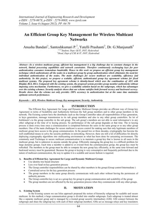 International Journal of Engineering Research and Development
e-ISSN : 2278-067X, p-ISSN : 2278-800X, www.ijerd.com
Volume 2, Issue 6 (August 2012), PP. 64-70


     An Efficient Group Key Management for Wireless Multicast
                            Networks
     Anusha Bandari1, Santoshkumari P.2, Yatelli Prashanti3, Dr. G.Manjunath4
                                         1,2,3
                                             Student, Dept. Of IT, JNIT, Hyderabad.
                                         4
                                          Head, Dept of CSE & IT, JNIT, Hyderabad.



Abstract—In a wireless multicast group, efficient key management is a big challenge due to constant changes in the
network, limited processing capabilities and network constraints. Therefore continuously exchanging keys for peer
authentication consumes tremendous bandwidth. Hence in this work we propose an efficient group key management
technique which authenticates all the nodes in a multicast group by group authentication which eliminates the need for
individual authentication of the nodes. The main challenges for secure multicast are scalability, efficiency and
authenticity. In this project, we propose a scalable, efficient, authenticated group key agreement scheme for fixed
multicast systems. The proposed key agreement scheme is identity-based which uses the combination of AES with
Rinjdal, BLS, RSA. Compared with the existing system, the proposed system provides group member authenticity without
imposing extra mechanism. Furthermore, we give a scalability solution based on the subgroups, which has advantages
over the existing schemes. Security analysis shows that our scheme satisfies both forward secrecy and backward secrecy.
Results shows that the scheme not only provides 100% accuracy in authentication but at the same time maintains
optimum network performance.

Keywords— AES, Wireless Multicast Group, Key management, Security, Authenticity

                                                 I.     INTRODUCTION
          The Efficient Key Agreement for Large and Dynamic Multicast Groups provides an efficient way of Group key
Agreement in terms of Scalability and Authenticity between the Sub group members and to other group members in the
network. The Existing system have the drawbacks such as the Group Controller takes all responsibilities of key generation,
re keys generation, message transmission to its sub group members and also to any other group controllers. So lot of
bottleneck’s to the group controller in the sub group. The sub group’s members are not able to send information’s to any
other subgroup at the time of re keying process. So performance of the sub group degrades at that time. The re keying
process is done every time once a communication is completed between the users in the same group or to any other group
members. One of the main challenges for secure multicast is access control for making sure that only legitimate members of
multicast group have access to the group communication. In the passed two or three decades, cryptography has become the
well established means to solve the security problems in networking. However, there are still a lot of difficulties for directly
deploying cryptography algorithms into multicasting environment as what has been done for unicasting environment. The
commonly used Technique to secure multicast communication is to maintain a group key that is known to all users in the
multicast group, but is unknown to anyone outside the group. Efficiently managing the group key is a difficult problem for
large dynamic groups. Each time a member is added to or evicted from the communication group, the group key must be
refreshed. The members in the group must be able to compute the new group key efficiently, at the same time forward and
backward secrecy must be guaranteed. Because the group re keying is very consumptive and frequently performed due to the
nature of multicast communication, the way to update it in a scalable and secure fashion is required.

A.   Benefits of Efficient Key Agreement for Large and Dynamic Multicast Groups
        Use identity tree based structure
        Less over head on key generation process
        The Group controller responsibilities can be shared by other members in the group (Group control Intermediate )
        Centralized server for the key generation process
        The group members in the same group directly communicate with each other without having the permission of
         authority persons.
        The Group controller key is act as a group key for group to group communication and scalability of the group
        The group members are not affected by the key generation process when they communicate with any other groups.

                                                  II.     MOTIVATION
A.   Existing System
          In the Existing system we use Iolus approach proposed the notion of hierarchy subgroup for scalable and secure
multicast. In this method, a large communication group is divided into smaller subgroups. Each subgroup is treated almost
like a separate multicast group and is managed by a trusted group security intermediary (GSI). GSI connect between the
subgroups and share the subgroup key with each of their subgroup members. GSIs act as message relays and key translators
                                                              64
 