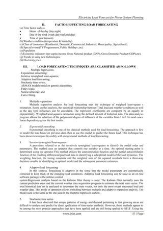 Electricity Load Forecast for Power System Planning
www.irjes.com 53 | Page
II. FACTOR EFFECTING LOAD FORECASTING
(a).Time factor such as
 Hours of the day (day night)
 Day of the week (week day/weekend day)
 Time of year (season)
(b).Weather condition (temperature & humidity)
(c).Class of consumers (Residential, Domestic, Commercial, Industrial, Municipality, Agricultural).
(d).Special events(TV Programmers, Public Holidays ,etc).
(e).Population
(f).Economic indicators (per capita income Gross National product (GNP), Gross Domestic Product (GDP),etc).
(g).Trends in using new technologies.
(h).Electricity price.
III. LOAD FORECASTING TECHNIQUES ARE CLASSIFIED AS FOLLOWS
. Multiple regressions;
. Exponential smoothing;
. Iterative reweighted least-squares;
. Adaptive load forecasting;
. Stochastic time series;
. ARMAX models based on genetic algorithms;
. Fuzzy logic;
. Neural networks; and
. Curve fitting.
1. Multiple regressions
Multiple regression analysis for load forecasting uses the technique of weighted least-square s
estimation. Based on this analysis, the statistical relationship between Total load and weather conditions as well
as the day type influences can be calculated. The regression coefficients are computed by an equally or
exponentially. Weighted least-squares estimation using the defined amount of historical data. The data analysis
program allows the selection of the polynomial degree of influence of the variables from 1 to5. In most cases,
linear dependency gives the best results.
2. Exponential smoothing
Exponential smoothing is one of the classical methods used for load forecasting. The approach is first
to model the load based on previous data, then to use this model to predict the future load. This technique has
been shown to compare favorably with conventional methods of load forecasting.
3. Iterative reweighted least-squares
A procedure referred to as the iteratively reweighted least-squares to identify the model order and
parameters. The method uses an operator that controls one variable at a time. An optimal starting point is
determined using the operator.This method utilizes the autocorrelation function and the partial autocorrelation
function of the resulting differenced past load data in identifying a suboptimal model of the load dynamics. The
weighting function, the tuning constants and the weighted sum of the squared residuals form a three-way
decision variable in identifying an optimal model and the subsequent parameter estimates.
4. Adaptive load forecasting
In this context, forecasting is adaptive in the sense that the model parameters are automatically
corrected to keep track of the changing load conditions. Adaptive load forecasting can be used as an on-line
software package in the utilities control
system.Regression analysis based on the Kalman filter theory is used. The Kalman filter normally uses the
current prediction error and the current weather data acquisition programs to estimate the next state vector. The
total historical data set is analyzed to determine the state vector, not only the most recent measured load and
weather data. This mode of operation allows switching between multiple and adaptive regression analysis. The
model used is the same as the one used in the multiple regression section.
5. Stochastic time series
It has been observed that unique patterns of energy and demand pertaining to fast growing areas are
difficult to analyse and predict by direct application of time-series methods. However, these methods appear to
be among the most popular approaches that have been applied and are still being applied to STLF. Using the
 