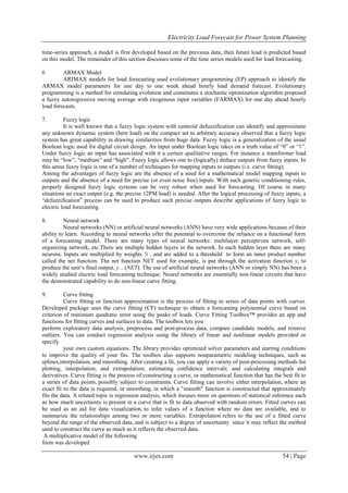 Electricity Load Forecast for Power System Planning
www.irjes.com 54 | Page
time-series approach, a model is first developed based on the previous data, then future load is predicted based
on this model. The remainder of this section discusses some of the time series models used for load forecasting.
6 ARMAX Model
ARIMAX models for load forecasting used evolutionary programming (EP) approach to identify the
ARMAX model parameters for one day to one week ahead hourly load demand forecast. Evolutionary
programming is a method for simulating evolution and constitutes a stochastic optimization algorithm proposed
a fuzzy autoregressive moving average with exogenous input variables (FARMAX) for one day ahead hourly
load forecasts.
7. Fuzzy logic
It is well known that a fuzzy logic system with centroid defuzzification can identify and approximate
any unknown dynamic system (here load) on the compact set to arbitrary accuracy observed that a fuzzy logic
system has great capability in drawing similarities from huge data. Fuzzy logic is a generalization of the usual
Boolean logic used for digital circuit design. An input under Boolean logic takes on a truth value of “0” or “1”.
Under fuzzy logic an input has associated with it a certain qualitative ranges. For instance a transformer load
may be “low”, “medium” and “high”. Fuzzy logic allows one to (logically) deduce outputs from fuzzy inputs. In
this sense fuzzy logic is one of a number of techniques for mapping inputs to outputs (i.e. curve fitting).
Among the advantages of fuzzy logic are the absence of a need for a mathematical model mapping inputs to
outputs and the absence of a need for precise (or even noise free) inputs. With such generic conditioning rules,
properly designed fuzzy logic systems can be very robust when used for forecasting. Of course in many
situations an exact output (e.g. the precise 12PM load) is needed. After the logical processing of fuzzy inputs, a
“defuzzification” process can be used to produce such precise outputs describe applications of fuzzy logic to
electric load forecasting.
8. Neural network
Neural networks (NN) or artificial neural networks (ANN) have very wide applications because of their
ability to learn. According to neural networks offer the potential to overcome the reliance on a functional form
of a forecasting model. There are many types of neural networks: multilayer perceptrons network, self-
organizing network, etc.There are multiple hidden layers in the network. In each hidden layer there are many
neurons. Inputs are multiplied by weights !i , and are added to a threshold to form an inner product number
called the net function. The net function NET used for example, is put through the activation function y, to
produce the unit’s final output, y…(NET). The use of artificial neural networks (ANN or simply NN) has been a
widely studied electric load forecasting technique. Neural networks are essentially non-linear circuits that have
the demonstrated capability to do non-linear curve fitting.
9. Curve fitting
Curve fitting or function approximation is the process of fitting to series of data points with curves.
Developed package uses the curve fitting (CF) technique to obtain a forecasting polynomial curve based on
criterion of minimum quadratic error using the peaks of loads. Curve Fitting Toolbox™ provides an app and
functions for fitting curves and surfaces to data. The toolbox lets you
perform exploratory data analysis, preprocess and post-process data, compare candidate models, and remove
outliers. You can conduct regression analysis using the library of linear and nonlinear models provided or
specify
your own custom equations. The library provides optimized solver parameters and starting conditions
to improve the quality of your fits. The toolbox also supports nonparametric modeling techniques, such as
splines,interpolation, and smoothing. After creating a fit, you can apply a variety of post-processing methods for
plotting, interpolation, and extrapolation; estimating confidence intervals; and calculating integrals and
derivatives. Curve fitting is the process of constructing a curve, or mathematical function that has the best fit to
a series of data points, possibly subject to constraints. Curve fitting can involve either interpolation, where an
exact fit to the data is required, or smoothing, in which a "smooth" function is constructed that approximately
fits the data. A related topic is regression analysis, which focuses more on questions of statistical inference such
as how much uncertainty is present in a curve that is fit to data observed with random errors. Fitted curves can
be used as an aid for data visualization, to infer values of a function where no data are available, and to
summarize the relationships among two or more variables. Extrapolation refers to the use of a fitted curve
beyond the range of the observed data, and is subject to a degree of uncertainty since it may reflect the method
used to construct the curve as much as it reflects the observed data.
A multiplicative model of the following
form was developed
 