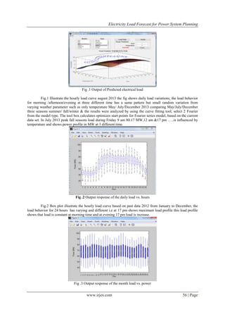 Electricity Load Forecast for Power System Planning
www.irjes.com 56 | Page
Fig .1 Output of Predicted electrical load
Fig.1 Illustrate the hourly load curve august 2013 the fig shows daily load variations; the load behavior
for morning /afternoon/evening at three different time has a same pattern but small random variation from
varying weather parameter such as only temperature May/ July/December 2013 comparing May/July/December
three seasons summer/ fall/winter & the results were analyzed by using the curve fitting tool, select 2 Fourier
from the model type. The tool box calculates optimizes start points for Fourier series model, based on the current
data set. In July 2013 peak fall seasons load during Friday 9 am 80.17 MW,12 am &17 pm …..is influenced by
temperature and shows power profile in MW at 3 different time.
Fig .2 Output response of the daily load vs. hours
Fig.2 Box plot illustrate the hourly load curve based on past data 2012 from January to December, the
load behavior for 24 hours has varying and different i.e at 17 pm shows maximum load profile this load profile
shows that load is constant at morning time and at evening 17 pm load is increase.
Fig .3 Output response of the month load vs. power
 