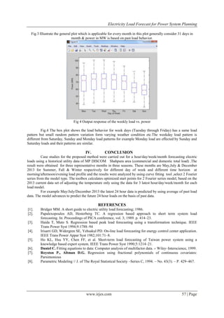 Electricity Load Forecast for Power System Planning
www.irjes.com 57 | Page
Fig.3 Illustrate the general plot which is applicable for every month in this plot generally consider 31 days in
month & power in MW is based on past load behavior.
Fig 4 Output response of the weekly load vs. power
Fig.4 The box plot shows the load behavior for week days (Tuesday through Friday) has a same load
pattern but small random pattern variation form varying weather condition etc.The weekday load pattern is
different from Saturday, Sunday and Monday load patterns for example Monday load are effected by Sunday and
Saturday loads and their patterns are similar.
IV. CONCLUSION
Case studies for the proposed method were carried out for a hour/day/week/month forecasting electric
loads using a historical utility data of MP DISCOM Shahpura area (commercial and domestic total load) .The
result were obtained for three representative months in three seasons. These months are May,July & December
2013 for Summer, Fall & Winter respectively for different day of week and different time horizon at
morning/afternoon/evening load profile and the results were analyzed by using curve fitting tool ,select 2 Fourier
series from the model type. The toolbox calculates optimized start points for 2 Fourier series model, based on the
2013 current data set of adjusting the temperature only using the data for 3 latest hour/day/week/month for each
load model.
For example May/July/December 2013 the latest 24 hour data is predicted by using average of past load
data. The model advances to predict the future 24 hour loads on the basis of past data.
REFERENCES
[1]. Bridger MM. A short guide to electric utility load forecasting; 1986.
[2]. Papalexopoulos AD, Hesterberg TC. A regression based approach to short term system load
forecasting. In: Proceedings of PICA conference, vol. 3; 1989. p. 414–23.
[3]. Haida T, Muto S. Regression based peak load forecasting using a transformation technique. IEEE
Trans Power Syst 1994;9:1788–94
[4]. Irisarri GD, Widergren SE, Yehsakul PD. On-line load forecasting for energy control center application.
IEEE Trans Power Appar Syst 1982;101:71–8.
[5]. Ho KL, Hsu YY, Chen FF, et al. Short-term load forecasting of Taiwan power system using a
knowledge based expert system. IEEE Trans Power Syst 1990;5:1214–21.
[6]. Daniel C. Fitting equations to data: Computer analysis of multifactor data. – Wiley–Interscience, 1999.
[7]. Royston P., Altman D.G. Regression using fractional polynomials of continuous covariates:
Parsimonious
[8]. Parametric Modeling // J. of The Royal Statistical Society –Series C, 1994. – No. 43(3). – P. 429–467.
 