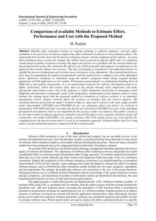 International Journal of Engineering Inventions
e-ISSN: 2278-7461, p-ISSN: 2319-6491
Volume 2, Issue 9 (May 2013) PP: 55-68
www.ijeijournal.com Page | 55
Comparison of available Methods to Estimate Effort,
Performance and Cost with the Proposed Method
M. Pauline
Abstract: Reliable effort estimation remains an ongoing challenge to software engineers. Accurate effort
estimation is the state of art of software engineering, effort estimation of software is the preliminary phase. The
relationship between the client and the business enterprise begins with the estimation of the software. Accurate
effort estimation gives a good cost estimate.The authors have proposed an efficient effort and cost estimation
system based on quality assurance coverage.The paper also focuses on a problem with the current method for
measuring function points that constrains the effective use of function points and suggests a modification to the
approach that should enhance the accuracy. The idea of grouping is introduced to the adjustment factors to
simplify the process of adjustment and to ensure more consistency in the adjustments. The proposed method uses
fuzzy logic for quantifying the quality of requirements and this quality factor is added as one of the adjustment
factor. Effort/cost estimation is calculated using the author’s proposed model taking hospital desktop
application and HR application as case studies. Performance measurement is a fundamental building block of
TQM and a total quality organisation. It is an measurement indicator for software development projects to
define, understand, collect and analyze data, then see the priority through valid comparisons and make
appropriate improvement action. One of the indicators is Effort Estimation which helps in managing overall
budgeting and planning.A comparative study of the performance measurement of the software project is done
between the existing model and the proposed model.Cost estimation of software projects is an important
management activity. Despite research efforts the accuracy of estimates does not seem to improve. The
calculated function point from the author’s method is taken as input and it is given to the static single variable
model (Intermediate COCOMO and COCOMO II) for cost estimation whose cost factors are tailored in
intermediate COCOMO and both, cost and scale factors are tailored in COCOMO II to suite to the individual
development environment, which is very important for the accuracy of the cost estimates.Thus author’s model is
for the improvement of software effort/cost estimation research through a series of quality attributes along with
constructive cost model (COCOMO). For quality assurance ISO 9126 quality factors are used and for the
weighing factors the function point metric is used as an estimation approach. Estimated Effort and Cost using
author’s proposed function pointare compared with the existing models.
I. Introduction
Software effort estimation is one of the most critical and complex, but an inevitable activity in the
software development processes. Over the last three decades, a growing trend has been observed in using variety
of software effort estimation models in diversified software development processes. There are many estimation
models have been proposed and can be categorized based on their basic formulation schemes;
An accurate effort prediction can benefit project planning, management and better guarantee the service
quality of software development. The importance of software effort modeling is obvious and people have spent
considerable effort in collecting project development data in large quantities. To estimate software development
effort the use of the neural networks has been viewed with skepticism bythe best part of the cost estimation
community. Despite the complexity of the software estimation, sometimes it is onlyperformed by an estimation
expert himself. In the last few decades, some techniques have been developed to estimate the effort of complete
software projects such as FPsSoftware effort estimation models divided into two main categories: algorithmic
and non-algorithmic.The primary factoraffecting software cost estimation is the size of the project;however,
estimating software size is a difficult problem thatrequires specific knowledge of the system functions in terms
ofscope, complexity, and interactions.A number of softwaresize metrics are identified in the literature; the most
frequentlycited measures are lines of code and Function point analysis.
This paper presents a model that presents the fundamentalsof LOC, Different methods available to
estimate effort using LOC is presented with its setbacks, then the authors quotes with the existing literature the
drawbacks and tells how Function points overcomes the drawbacks of LOC.Function Point is presented as
primarily a measurement technique for quantifying the size of a software product. Function points as an indirect
measure of software size based on external and internal application characteristics. Once determined, function
points can be input into empirical statistical parametric software cost estimation equations and models in order
to estimate software costs. Person month metric are used to express the effort a personnel devotes to a specific
 