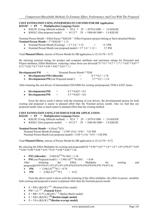 Comparison Ofavailable Methods To Estimate Effort, Performance And Cost With The Proposed
www.ijeijournal.com Page | 65
COST ESTIMATION USING INTERMEDIATE COCOMO FOR HR Application:
KSLOC = FP * Multiplication Language Factor
 KSLOC (Using Albrecht method) = 92.4 * 29 = 2679.6/1000 = 2.6 KSLOC
 KSOLC (Our proposed model) = 65.12 * 29 = 1888.48/1000 = 1.8 KSLOC
Nominal Person Month = Effort Factor * KSLOC ^ Effort Exponent (project belong to Semi-detached Mode)
Nominal Person Month = 3 * KSLOC ^ 1.12
 Nominal Person Month (Existing) = 3 * 2.6 ^ 1.12 = 8.7 PM
 Nominal Person Month (our proposed model) = 3 * 1.8 ^ 1.12 = 5.7 PM
Total Planned Efforts, interms of Person Month for HR application is 121.6/170 = 0.72
By selecting minimal ratings for product and computer attributes and maximum ratings for Personnel and
Project attributes, Effort Multilieris (selecting values from cost drivers)0.75 * 0.7 * 0.7 * 1 * 1 * 0.87 * 0.87 *
0.71 * 0.82 * 0.7 * 0.9 * 0.95 * 0.82 * 0.83 * 1.1
Developmental PM = Nominal Person Month * TEM
 Developmental PM (Albrecht) = 8.7 * 0.2 = 1.74
 Developmental PM (our Proposed model ) = 5.7 * 0.2 = 1.14
After trimming the cost drivers of Intermediate COCOMO for existing and proposed, TEM is 0.025, hence
 Developmental PM = 8.7 * 0.025 = 0.5
 Developmental PM = 5.7 * 0.025 = 0.6
From the above result it shows with the trimming of cost drivers, the developmental person for both
existing and proposed is nearer to planned effort than the Nominal person month. Also we find that our
proposed model value is much nearer to planned effort than the existing method.
COST ESTIMATION USING COCOMO II FOR HR APPLICATION:
KSLOC = FP * Multiplication Language Factor
 KSLOC (Using Albrecht method) = 92.4 * 29 = 2679.6/1000 = 2.6 KSLOC
 KSOLC (Our proposed model) = 65.12 * 29 = 1888.48/1000 = 1.8 KSLOC
Nominal Person Month = A (Size) B
(43)
Nominal Person Month (Existing) = 2.94* (2.6) ^ 0.91= 7.01 PM
Nominal Person Month (our proposed model) = 2.94 * (1.8) ^ 0.91 = 5.02 PM
Total Planned Efforts, interms of Person Month for HR application is 121.6/170 = 0.72
By selecting the Effort Multiplier for existing and proposed(0.82 * 0.90 * 0.87 * 1.0 * 1.0 * 1.0*1.0*0.87 * 0.85
* 0.88 * 0.90 * 0.88 * 0.91 * 0.91 * 0.90 * 0.80 * 1.0)
 PM (Albrecht)= 2.94(2.6)0.97
*0.1843 = 1.34
 PM (our Proposed model ) = 2.94(1.8)0.97
*0.1843 = 0.94
After trimming the Effort Multiplier for existing and
proposed(0.8*0.9*0.8*1.0*1.0*1.0*1.0*0.8*0.8*0.8*0.9*0.8*0.8*0.9*0.7*0.8*1.0)
 PM = 2.94(2.6)0.97
*0.1 = 0.74
 PM = 2.94(1.8.)0.97
*0.1 = 0.52
From the above result it shows with the trimming of the effort multiplier, the effort in person monthfor
both existing and proposed is nearer to planned effort than the Nominal person month.
 E = 5.2 x (KLOC) 0.91
(Walston-Felix model)
 PM = a L 1.5
(Nanus& Farr)
 E = 5.5 + 0.73 x (KLOC) 1.16
(Bailey-Basili model)
 E = 3.2 x (KLOC) 1.05
(Boehm simple model)
 E = 3.0 x (KLOC) l.l2
(Boehm average model)
 