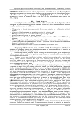 Comparison Ofavailable Methods To Estimate Effort, Performance And Cost With The Proposed
www.ijeijournal.com Page | 57
COCOMO II model.Performance of the software projects are also measured in the top layer. By adding the new
rating the developmental effort obtained is very much nearer to the planned effort and also a comparative study
is done between the existing and our proposed method.[39][40][41][42]. The inputs are the Size ofsoftware
development, a constant, A, and a scale factor, B. The size is in units of thousands of source lines of code
(KSLOC) [43].
III. System Overview
To investigate how the cost and effort estimation task is concentrated on the development of software
systems and not much on the quality coverage, our paper focus on the Quality assurance for effort estimation
work. The questions we raise are as follows:
1. Why grouping of General System characteristic for software estimation as a collaborative activity is
needed?
2. What types of Quality assurance are needed to accomplish the estimation task?
3. What type of techniques can be considered for building our quality models?
4. Which type will overcome all the potential problems?
5. Does trimming of scale factors and cost drivers improve the estimation and how our model benefits by
trimming?
6. What are the problems that the traditional size metric face, and how it is overcome with Function point.
7. Drawbackof Existing Function point models and how it is overcome with the enhanced Function point and
the author‟s inclusion of quality models.
8. What does Performance measurement focuses on, andwhat does success really mean?
The grouping of the 14 GSC into groups is needed to simplify the counting process and reduces the
probability of errors while counting; this enhanced system focuses on minimizing the effort by enhancing the
adjustments made to the functional sizing techniques.
In the existing systems, the effort and cost estimation are more concentrated on the development of
software systems and not much on the quality coverage. Hence, the proposed model ensures the quality
assurance for the effort estimation.
This paper presents fuzzy classification techniques as a basis for constructing quality models that can
identify outlying software components that might cause potential quality problems and this “Quality
complexity” is added as the fourth group in the enhancement process. From the four groups, proposed value
adjustment factor is calculated. The total adjustment function point is the product of unadjusted function point
and the proposed value adjustment factor.
COCOMO II model computes effort as a function of program size (function point got from our model
is converted to Lines of code), set of trimmed cost drivers, trimmed scale factors, Baseline Effort Constants and
Baseline Schedule Constants. Empirical validation for software development effort multipliers of COCOMO II
model is analyzed and the ratings for the cost drivers are defined. By adding new ratings to the cost drivers and
scale factors and seeing that the characteristic behaviour is not altered, the developmental person month of our
proposed model is obtained, and Intermediate COCOMO model computes effort as a function of program size
(got from author‟s proposed model)and a set of trimmed cost drivers, also the effort multipliers of Intermediate
COCOMO model is analyzed and the ratings for the cost drivers are defined. By adding new ratings to the cost
drivers and seeing that the characteristic behaviour is not altered, the developmental person month of our
proposed model is obtained. It is observed that the effort estimated with COCOMO II and Intermediate
COCOMO are very much nearer to their respective planned efforts; with our proposed cost model minimal
effort variance can be achieved by predicting the cost drivers for computing the EAF. Thus our proposed model
computes Effort, Cost and measures the performance of the software projects, also a comparative study is done
between the existing model and our model taking samples data‟s of HR application and Hospital application.
The software size is the most important factor that affects the software cost. There are mainly two types
of software size metrics: source lines of code (SLOC) and FPs. SLOC is a natural artefact that measures
software physical size but it is usually not available until the coding phase and difficult to have the same
definition across different programming languages. FPs is an ideal software size metric to estimate cost since it
can be obtained in the early development phase. function points are independent of the language, tools, or
methodologies used for implementation; i.e., they do not take into consideration programming languages, data
base management systems, processing hardware, or any other data processing technology. Second, function
points can be estimated from requirements specifications or design specifications, thus making it possible to
estimate development effort in the early phases of development.
The grouping of the 14 GSC into groups simplifies the counting process and reduces the probability of
errors while counting; this enhanced system focuses on minimizing the effort by enhancing the adjustments
 