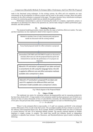 Comparison Ofavailable Methods To Estimate Effort, Performance And Cost With The Proposed
www.ijeijournal.com Page | 58
made to the functional sizing techniques. In the existing systems, the effort and cost estimation are more
concentrated on the development of software systems and not much on the quality coverage. Hence the quality
assurance for the effort estimation is proposed in this paper. This paper discusses fuzzy classification techniques
as a basis for constructing quality models that can identify the quality problems.
Performance measurement is a process of assessing the results of a company, organization, project, or
individual to (a) determine how effective the operations are, and (b) make changes to address performance gaps,
shortfalls, and other problems.
IV. Modeling Procedure
The proposed modeling procedure clearly describes the steps to build the effort/cost models. The tasks
and their importance are also explained in detail in their respective sections.
Fig 1 Block diagram of the Proposed Model
V. Lines of Code
The traditional size metric for estimating software developmenteffort and for measuring productivity
has been lines ofcode (LOC). A large number of cost estimation models havebeen proposed, most of which are a
function of lines of code,or thousands of lines of code (KLOC). Generally, the effortestimation model consists
of two parts. One part provides abase estimate as a function of software size and is of thefollowing form:
E = A + B x (KLOC)C
Where E is the estimated effort in man-months; A. B. andC are constants; and KLOC is the estimated
number ofthousands of line of code in the final system. The secondpart modifies the base estimate to account for
the influence ofenvironmental factors [33]. As an example, Boehm‟s COCOMO model uses lines of coderaised
to a power between 1.05 and 1.20 to determine thebase estimate. The specific exponent depends on whether
theproject is simple, average, or complex. The model then uses15 cost influence factors as independent
multipliers to adjustthe base estimate. Conte, Dunsmore, and Shenidentifiedsome typical models including the
following:
Method to calculate Lines of code, Function point and person
month are discussed with the existing method
Fuzzy based proposed model for effort estimation is proposed
Intermediate COCOMO and COCOMO II model are discussed to
calculate effort and cost with the proposed function point and
trimmed drivers and also the performance of s/w projects are
measured.
Albrecht’s FP and Author’s proposed FP are taken and each
is converted to its LOC using the language factor, the LOC
is applied to different cost and effort estimation methods
available and a comparison is done.
Albrecht’s FP and Author’s proposed FP are taken and
each FP is applied to the different Effort and Cost
estimation model available and a comparison is done.
 