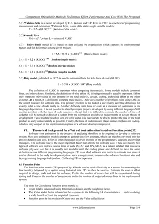 Comparison Ofavailable Methods To Estimate Effort, Performance And Cost With The Proposed
www.ijeijournal.com Page | 59
5.1) Walston-Felix is a model developed by C.E. Walston and C.P. Felix in 1977, is a method of programming
measurement and estimation. Walston& Felix, is one of the static single variable models
E = 5.2 x (KLOC)0.91
(Walston-Felix model)
5.2)Nanus& Farr
PM = aL1.5
,where L = estimated KLOC
5.3) Bailey-Basili model [5] is based on data collected by organization which captures its environmental
factors and the differences among given projects
E = 5.5 + 0.73 x (KLOC) 1.16
(Bailey-Basili model)
5.4) E = 3.2 x (KLOC) 1.05
(Boehm simple model)
5.5) E = 3.0 x (KLOC) l.l2
(Boehm average model)
5.6) E = 2.8 x (KLOC)1.20
(Boehm complex model)
5.7) Doty model, published in 1977, is used to estimate efforts for Kilo lines of code (KLOC).
E = 5.288 x (KLOC)1.047 (Doty model).
The definition of KLOC is important when comparing thesemodels. Some models include comment
lines, and others donot. Similarly, the definition of what effort (E) is beingestimated is equally important. Effort
may represent onlycoding at one extreme or the total analysis, design, coding, andtesting effort at the other
extreme. As a result, it is difficultto compare these models.There are a number of problems with using LOC as
the unitof measure for software size. The primary problem is the lackof a universally accepted definition for
exactly what a line ofcode really is. Another difficulty with lines of code as a measure of systemsize is its
language dependence. It is not possible to directlycompare projects developed by using different languages.Still
another problem with the lines of code measure is thefact that it is difficult to estimate the number of lines of
codethat will be needed to develop a system from the information available at requirements or design phases of
development If cost models based on size are to be useful, it is necessaryto be able to predict the size of the final
product as early andaccurately as possible. Finally, the lines of codemeasure places undue emphasis on coding,
which is only onepart of the implementation phase of a software developmentproject.
VI. Theoretical background for effort and cost estimation based on function points[33]
Software cost estimation is the process of predicting theeffort to be required to develop a software
system. Most cost estimation models attempt to generate an effort estimate, which can then be converted into the
project duration and cost. Effort is often measured in person months of the programmers, analysts and project
managers. The software size is the most important factor that affects the software cost. There are mainly two
types of software size metrics: source lines of code (SLOC) and FPs. SLOC is a natural artefact that measures
software physical size but it is usually not available until the coding phase and difficult to have the same
definition across different programming languages. FPs is an ideal software size metric to estimate cost since it
can be obtained in the early development phase, such as requirement, measures the software functional size and
is programming language independent. Calibrating FPs incorporates
6.1 Function Point
The function point metric (FP) proposed by Albrecht can be used effectively as a means for measuring the
functionality delivered by a system using historical data. FP can then be used to Estimate the cost or effort
required to design, code and test the software, Predict the number of errors that will be encountered during
testing and Forecast the number of components and/or the number of projected source lines in the implemented
system.
The steps for Calculating Function point metric is:
 Count total is calculated using Information domain and the weighting factor.
 The Value added factor is based on the responses to the following 14 characteristics, each involving
a scale from 0 to 5 and the empirical constants
 Function point is the product of Count total and the Value added factor.
 