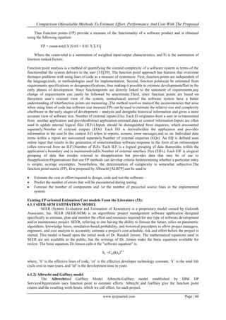 Comparison Ofavailable Methods To Estimate Effort, Performance And Cost With The Proposed
www.ijeijournal.com Page | 60
Thus Function points (FP) provide a measure of the functionality of a software product and is obtained
using the following equation:
FP = count-total X [0.65 + 0.01 X Σ Fi]
Where the count-total is a summation of weighted input/output characteristics, and Fi is the summation of
fourteen ranked factors.
Function point analysis is a method of quantifying the sizeand complexity of a software system in terms of the
functionsthat the system delivers to the user [33][39]. The function point approach has features that overcome
themajor problems with using lines of code as a measure of systemsize. First, function points are independent of
the language,tools, or methodologies used for implementation. Second, function pointscan be estimated from
requirements specifications or designspecifications, thus making it possible to estimate developmenteffort in the
early phases of development. Since functionpoints are directly linked to the statement of requirements,any
change of requirements can easily be followed by areestimate.Third, since function points are based on
thesystem user‟s extemal view of the system, nontechnical usersof the software system have a better
understanding of whatfunction points are measuring .The method resolves manyof the inconsistencies that arise
when using lines of code asa software size measure.FPs can be used to estimate the relative size and complexity
ofsoftware in the early stages of development – analysis and designthe historical information and gives a more
accurate view of software size. Number of external inputs (Els): Each El originates from a user or is transmitted
from another application and providesdistinct application-oriented data or control information.Inputs are often
used to update internal logical files (ILFs).Inputs should be distinguished from enquiries, which arecounted
separately.Number of external outputs (EOs): Each EO is derivedwithin the application and provides
information to the user.In this context EO refers to reports, screens, error messages,and so on. Individual data
items within a report are notcounted separately.Number of external enquiries (EQs): An EQ is defined asan
online input that results in the generation of someimmediate software response in the form of an onlineoutput
(often retrieved from an ILF).Number of ILFs: Each ILF is a logical grouping of data thatresides within the
application‟s boundary and is maintainedviaEls.Number of external interface files (EIFs): Each EIF is alogical
grouping of data that resides external to theapplication but provides data that may be of use to
theapplication.Organisations that use FP methods can develop criteria fordetermining whether a particular entry
is simple, average orcomplex. Nonetheless, the determination of complexity is somewhat subjective.The
function point metric (FP), first proposed by Albrecht [ALB79] can be used to
 Estimate the cost or effort required to design, code and test the software.
 Predict the number of errors that will be encountered during testing.
 Forecast the number of components and /or the number of projected source lines in the implemented
system.
Existing FP-oriented Estimation/Cost models From the Literature (33):
6.1.1 SEER-SEM ESTIMATION MODEL
SEER (System Evaluation and Estimation of Resources) is a proprietary model owned by Galorath
Associates, Inc. SEER (SEER-SEM) is an algorithmic project management software application designed
specifically to estimate, plan and monitor the effort and resources required for any type of software development
and/or maintenance project. SEER, referring to one having the ability to foresee the future, relies on parametric
algorithms, knowledge bases, simulation-based probability, and historical precedents to allow project managers,
engineers, and cost analysts to accurately estimate a project's cost schedule, risk and effort before the project is
started. This model is based upon the initial work of Dr. Randall Jensen. The mathematical equations used in
SEER are not available to the public, but the writings of Dr. Jensen make the basic equations available for
review. The basic equation, Dr.Jensen calls it the "software equation" is:
Se =Cte(Ktd)0.5
where, „S‟ is the effective lines of code, „ct‟ is the effective developer technology constant, „k‟ is the total life
cycle cost in man-years, and „td‟ is the development time in years
6.1.2) Albrecht and Gaffney model
The Alhrechtand Gaffney Model Albrecht-Gaffney model established by IBM DP
ServicesOrganization uses function point to estimate efforts. Albrecht and Gaffney give the function point
counts and the resulting work-hours, which we call effort, for each project.
 