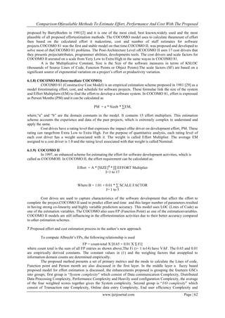 Comparison Ofavailable Methods To Estimate Effort, Performance And Cost With The Proposed
www.ijeijournal.com Page | 62
proposed by BarryBoehm in 1981[2] and it is one of the most cited, best known,widely used and the most
plausible of all proposed effortestimation methods. The COCOMO model uses to calculate theamount of effort
then based on the calculated effort it makestime, cost and number of staff estimates for software
projects.COCOMO 81 was the first and stable model on that time.COCOMO II, was proposed and developed to
solve most of theCOCOMO 81 problems. The Post-Architecture Level ofCOCOMO II uses 17 cost drivers that
they presents projectattributes, programmer abilities, developments tools. The cost drivers and scale factors for
COCOMO II arerated on a scale from Very Low to Extra High in the same wayas in COCOMO 81.
A is the Multiplicative Constant, Size is the Size of the software measures in terms of KSLOC
(thousands of Source Lines of Code, Function Points or Object Points).The scale factors (SF) are based on a
significant source of exponential variation on a project‟s effort or productivity variation.
6.1.8) COCOMO 81(Intermediate COCOMO)
COCOMO 81 (Constructive Cost Model) is an empirical estimation scheme proposed in 1981 [29] as a
model forestimating effort, cost, and schedule for software projects. These formulae link the size of the system
and Effort Multipliers (EM) to find the effort to develop a software system. In COCOMO 81, effort is expressed
as Person Months (PM) and it can be calculated as
PM = a * Sizeb * ∑EMi
where,“a” and “b” are the domain constants in the model. It contains 15 effort multipliers. This estimation
scheme accounts the experience and data of the past projects, which is extremely complex to understand and
apply the same.
Cost drives have a rating level that expresses the impact ofthe driver on development effort, PM. These
rating can rangefrom Extra Low to Extra High. For the purpose of quantitative analysis, each rating level of
each cost driver has a weight associated with it. The weight is called Effort Multiplier. The average EM
assigned to a cost driver is 1.0 and the rating level associated with that weight is called Nominal.
6.1.9) COCOMO II
In 1997, an enhanced scheme for estimating the effort for software development activities, which is
called as COCOMOII. In COCOMO II, the effort requirement can be calculated as:
Effort = A * [SIZE]B
* ∏ EFFORT Multiplier
I=1 to 17
Where B = 1.01 + 0.01 * ∑ SCALE FACTOR
J= 1 to 5
Cost drives are used to capture characteristics of the software development that affect the effort to
complete the project.COCOMO II used to predict effort and time and this larger number of parameters resulted
in having strong co-linearity and highly variable prediction accuracy. This model uses LOC (Lines of Code) as
one of the estimation variables. The COCOMO also uses FP (Function Point) as one of the estimationvariables.
COCOMO II models are still influencing in the effortestimation activities due to their better accuracy compared
to other estimation schemes.
7.Proposed effort and cost estimation process in the author‟s new approach
To compute Albrecht‟s FPs, the following relationship is used
FP = count-total X [0.65 + 0.01 X Σ Fi]
where count total is the sum of all FP entries as shown above,The Fi (i= 1 to14) have VAF. The 0.65 and 0.01
are empirically derived constants. The constant values in (1) and the weighing factors that areapplied to
information domain counts are determined empirically.
The proposed method presents a set of primary metrics and the mode to calculate the Lines of code,
Function point and Person month are also discussed in the first layer. In the middle layer a fuzzy based
proposed model for effort estimation is discussed, the enhancements proposed is grouping the fourteen GSCs
into groups, first group is “System complexity” which consist of Data communication Complexity, Distributed
Data Processing Complexity, Performance Complexity and Heavily used configuration Complexity, the average
of the four weighted scores together gives the System complexity. Second group is “I/O complexity” which
consist of Transaction rate Complexity, Online data entry Complexity, End user efficiency Complexity and
 