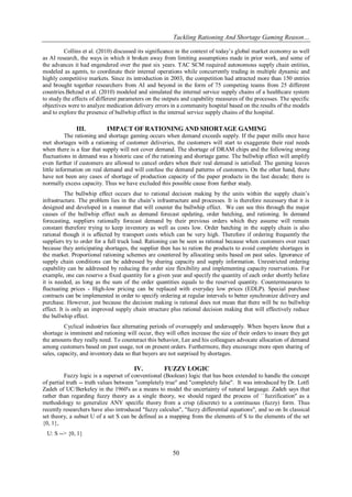 Tackling Rationing And Shortage Gaming Reason…
50
Collins et al. (2010) discussed its significance in the context of today’s global market economy as well
as AI research, the ways in which it broken away from limiting assumptions made in prior work, and some of
the advances it had engendered over the past six years. TAC SCM required autonomous supply chain entities,
modeled as agents, to coordinate their internal operations while concurrently trading in multiple dynamic and
highly competitive markets. Since its introduction in 2003, the competition had attracted more than 150 entries
and brought together researchers from AI and beyond in the form of 75 competing teams from 25 different
countries.Behzad et al. (2010) modeled and simulated the internal service supply chains of a healthcare system
to study the effects of different parameters on the outputs and capability measures of the processes. The specific
objectives were to analyze medication delivery errors in a community hospital based on the results of the models
and to explore the presence of bullwhip effect in the internal service supply chains of the hospital.
III. IMPACT OF RATIONING AND SHORTAGE GAMING
The rationing and shortage gaming occurs when demand exceeds supply. If the paper mills once have
met shortages with a rationing of customer deliveries, the customers will start to exaggerate their real needs
when there is a fear that supply will not cover demand. The shortage of DRAM chips and the following strong
fluctuations in demand was a historic case of the rationing and shortage game. The bullwhip effect will amplify
even further if customers are allowed to cancel orders when their real demand is satisfied. The gaming leaves
little information on real demand and will confuse the demand patterns of customers. On the other hand, there
have not been any cases of shortage of production capacity of the paper products in the last decade; there is
normally excess capacity. Thus we have excluded this possible cause from further study.
The bullwhip effect occurs due to rational decision making by the units within the supply chain’s
infrastructure. The problem lies in the chain’s infrastructure and processes. It is therefore necessary that it is
designed and developed in a manner that will counter the bullwhip effect. We can see this through the major
causes of the bullwhip effect such as demand forecast updating, order batching, and rationing. In demand
forecasting, suppliers rationally forecast demand by their previous orders which they assume will remain
constant therefore trying to keep inventory as well as costs low. Order batching in the supply chain is also
rational though it is affected by transport costs which can be very high. Therefore if ordering frequently the
suppliers try to order for a full truck load. Rationing can be seen as rational because when customers over react
because they anticipating shortages, the supplier then has to ration the products to avoid complete shortages in
the market. Proportional rationing schemes are countered by allocating units based on past sales. Ignorance of
supply chain conditions can be addressed by sharing capacity and supply information. Unrestricted ordering
capability can be addressed by reducing the order size flexibility and implementing capacity reservations. For
example, one can reserve a fixed quantity for a given year and specify the quantity of each order shortly before
it is needed, as long as the sum of the order quantities equals to the reserved quantity. Countermeasures to
fluctuating prices - High-low pricing can be replaced with everyday low prices (EDLP). Special purchase
contracts can be implemented in order to specify ordering at regular intervals to better synchronize delivery and
purchase. However, just because the decision making is rational does not mean that there will be no bullwhip
effect. It is only an improved supply chain structure plus rational decision making that will effectively reduce
the bullwhip effect.
Cyclical industries face alternating periods of oversupply and undersupply. When buyers know that a
shortage is imminent and rationing will occur, they will often increase the size of their orders to insure they get
the amounts they really need. To counteract this behavior, Lee and his colleagues advocate allocation of demand
among customers based on past usage, not on present orders. Furthermore, they encourage more open sharing of
sales, capacity, and inventory data so that buyers are not surprised by shortages.
IV. FUZZY LOGIC
Fuzzy logic is a superset of conventional (Boolean) logic that has been extended to handle the concept
of partial truth -- truth values between "completely true" and "completely false". It was introduced by Dr. Lotfi
Zadeh of UC/Berkeley in the 1960's as a means to model the uncertainty of natural language. Zadeh says that
rather than regarding fuzzy theory as a single theory, we should regard the process of ``fuzzification'' as a
methodology to generalize ANY specific theory from a crisp (discrete) to a continuous (fuzzy) form. Thus
recently researchers have also introduced "fuzzy calculus", "fuzzy differential equations", and so on In classical
set theory, a subset U of a set S can be defined as a mapping from the elements of S to the elements of the set
{0, 1},
U: S --> {0, 1}
 