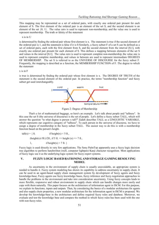 Tackling Rationing And Shortage Gaming Reason…
51
This mapping may be represented as a set of ordered pairs, with exactly one ordered pair present for each
element of S. The first element of the ordered pair is an element of the set S, and the second element is an
element of the set {0, 1}. The value zero is used to represent non-membership, and the value one is used to
represent membership. The truth or falsity of the statement
x is in U
is determined by finding the ordered pair whose first element is x. The statement is true if the second element of
the ordered pair is 1, and the statement is false if it is 0.Similarly, a fuzzy subset F of a set S can be defined as a
set of ordered pairs, each with the first element from S, and the second element from the interval [0,1], with
exactly one ordered pair present for each element of S. This defines a mapping between elements of the set S
and values in the interval [0,1]. The value zero is used to represent complete non-membership, the value one is
used to represent complete membership, and values in between are used to represent intermediate DEGREES
OF MEMBERSHIP. The set S is referred to as the UNIVERSE OF DISCOURSE for the fuzzy subset F.
Frequently, the mapping is described as a function, the MEMBERSHIP FUNCTION of F. The degree to which
the statement
x is in F
is true is determined by finding the ordered pair whose first element is x. The DEGREE OF TRUTH of the
statement is the second element of the ordered pair. In practice, the terms "membership function" and fuzzy
subset get used interchangeably.
Figure 2: Degree of Membership
That's a lot of mathematical baggage, so here's an example. Let's talk about people and "tallness". In
this case the set S (the universe of discourse) is the set of people. Let's define a fuzzy subset TALL, which will
answer the question "to what degree is person x tall?" Zadeh describes TALL as a LINGUISTIC VARIABLE,
which represents our cognitive category of "tallness". To each person in the universe of discourse, we have to
assign a degree of membership in the fuzzy subset TALL. The easiest way to do this is with a membership
function based on the person's height.
tall(x) = { 0, if height(x) < 5 ft.,
(height(x)-5ft.)/2ft., if 5 ft. <= height (x) <= 7 ft.,
1, if height(x) > 7 ft. }
Fuzzy logic is used directly in very few applications. The Sony PalmTop apparently uses a fuzzy logic decision
tree algorithm to perform handwritten (well, computer lightpen) Kanji character recognition. Most applications
of fuzzy logic use it as the underlying logic system for fuzzy expert systems.
V. FUZZY LOGIC BASED RATIONING AND STORAGE GAMING RESOLVING
MODEL
As uncertainty in the environment of supply chain is usually unavoidable, an appropriate system is
needed to handle it. Fuzzy system modeling has shown its capability to address uncertainty in supply chain. It
can be used in an agent-based supply chain management system by development of fuzzy agents and fuzzy
knowledge-base; Fuzzy agents use fuzzy knowledge bases, fuzzy inference and fuzzy negotiation approaches to
handle the problems in the environment and take into consideration uncertainty. Using fuzzy concepts leads to
more flexible, responsive and robust environment in supply chain which can handle changes more easily and
cope with them naturally. This paper focuses on the architecture of information agent in ISCM. For this purpose,
we explain its functions, inputs and outputs. Then, by considering the basics of a modular architecture for agents
and also supply chain properties, a new modular architecture for the information agent in ISCM is proposed. We
develop the knowledge-base in the architecture and define required fuzzy rules and database. Moreover, we
evaluate and test the knowledge base and compare the method in which fuzzy rules has been used with the one
with non-fuzzy rules.
 