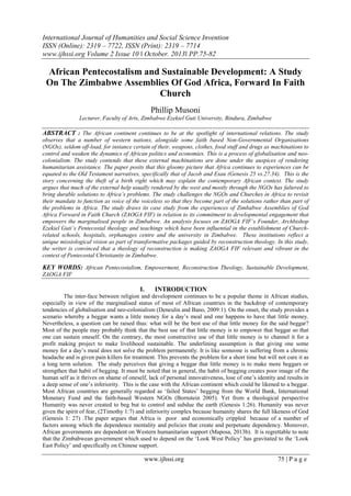 International Journal of Humanities and Social Science Invention
ISSN (Online): 2319 – 7722, ISSN (Print): 2319 – 7714
www.ijhssi.org Volume 2 Issue 10 ǁ October. 2013ǁ PP.75-82

African Pentecostalism and Sustainable Development: A Study
On The Zimbabwe Assemblies Of God Africa, Forward In Faith
Church
Phillip Musoni
Lecturer, Faculty of Arts, Zimbabwe Ezekiel Guti University, Bindura, Zimbabwe

ABSTRACT : The African continent continues to be at the spotlight of international relations. The study
observes that a number of western nations, alongside some faith based Non-Governmental Organisations
(NGOs), seldom off-load, for instance certain of their, weapons, clothes, food stuff and drugs as machinations to
control and weaken the dynamics of African politics and economies. This is a process of globalisation and neocolonialism. The study contends that these external machinations are done under the auspices of rendering
humanitarian assistance. The paper posits that this gloomy picture that Africa continues to experiences can be
equated to the Old Testament narratives, specifically that of Jacob and Esau (Genesis 25 vs.27.34). This is the
story concerning the theft of a birth right which may explain the contemporary African context. The study
argues that much of the external help usually rendered by the west and mostly through the NGOs has faltered to
bring durable solutions to Africa’s problems. The study challenges the NGOs and Churches in Africa to revisit
their mandate to function as voice of the voiceless so that they become part of the solutions rather than part of
the problems in Africa. The study draws its case study from the experiences of Zimbabwe Assemblies of God
Africa Forward in Faith Church (ZAOGA FIF) in relation to its commitment to developmental engagement that
empowers the marginalised people in Zimbabwe. An analysis focuses on ZAOGA FIF’s Founder, Archbishop
Ezekiel Guti’s Pentecostal theology and teachings which have been influential in the establishment of Churchrelated schools, hospitals, orphanages centre and the university in Zimbabwe. These institutions reflect a
unique missiological vision as part of transformative packages guided by reconstruction theology. In this study,
the writer is convinced that a theology of reconstruction is making ZAOGA FIF relevant and vibrant in the
context of Pentecostal Christianity in Zimbabwe.

KEY WORDS: African Pentecostalism, Empowerment, Reconstruction Theology, Sustainable Development,
ZAOGA FIF

I.

INTRODUCTION

The inter-face between religion and development continues to be a popular theme in African studies,
especially in view of the marginalised status of most of African countries in the backdrop of contemporary
tendencies of globalisation and neo-colonialism (Deneulin and Bano, 2009:1). On the onset, the study provides a
scenario whereby a beggar wants a little money for a day’s meal and one happens to have that little money.
Nevertheless, a question can be raised thus: what will be the best use of that little money for the said beggar?
Most of the people may probably think that the best use of that little money is to empower that beggar so that
one can sustain oneself. On the contrary, the most constructive use of that little money is to channel it for a
profit making project to make livelihood sustainable. The underlining assumption is that giving one some
money for a day’s meal does not solve the problem permanently. It is like someone is suffering from a chronic
headache and is given pain killers for treatment. This prevents the problem for a short time but will not cure it as
a long term solution. The study perceives that giving a beggar that little money is to make more beggars or
strengthen that habit of begging. It must be noted that in general, the habit of begging creates poor image of the
human self as it thrives on shame of oneself, lack of personal innovativeness, lose of one’s identity and results in
a deep sense of one’s inferiority. This is the case with the African continent which could be likened to a beggar.
Most African countries are generally regarded as ‘failed States’ begging from the World Bank, International
Monetary Fund and the faith-based Western NGOs (Bornstein 2005). Yet from a theological perspective
Humanity was never created to beg but to control and subdue the earth (Genesis 1:26). Humanity was never
given the spirit of fear, (2Timothy 1:7) and inferiority complex because humanity shares the full likeness of God
(Genesis 1: 27) .The paper argues that Africa is poor and economically crippled because of a number of
factors among which the dependence mentality and policies that create and perpetuate dependency. Moreover,
African governments are dependent on Western humanitarian support (Maposa, 2013b). It is regrettable to note
that the Zimbabwean government which used to depend on the ‘Look West Policy’ has gravitated to the ‘Look
East Policy’ and specifically on Chinese support.

www.ijhssi.org

75 | P a g e

 