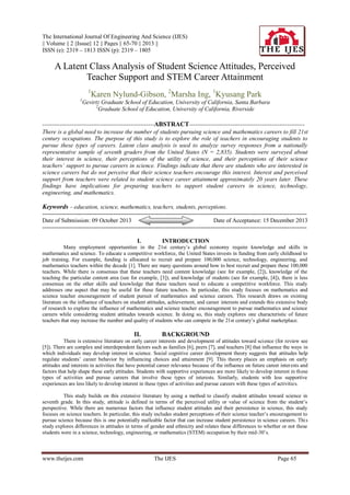 The International Journal Of Engineering And Science (IJES)
|| Volume || 2 ||Issue|| 12 || Pages || 65-70 || 2013 ||
ISSN (e): 2319 – 1813 ISSN (p): 2319 – 1805

A Latent Class Analysis of Student Science Attitudes, Perceived
Teacher Support and STEM Career Attainment
1

Karen Nylund-Gibson, 2Marsha Ing, 1Kyusang Park

1

Gevirtz Graduate School of Education, University of California, Santa Barbara
2
Graduate School of Education, University of California, Riverside

---------------------------------------------------------ABSTRACT----------------------------------------------------------There is a global need to increase the number of students pursuing science and mathematics careers to fill 21st
century occupations. The purpose of this study is to explore the role of teachers in encouraging students to
pursue these types of careers. Latent class analysis is used to analyze survey responses from a nationally
representative sample of seventh graders from the United States (N = 2,835). Students were surveyed about
their interest in science, their perceptions of the utility of science, and their perceptions of their science
teachers’ support to pursue careers in science. Findings indicate that there are students who are interested in
science careers but do not perceive that their science teachers encourage this interest. Interest and perceived
support from teachers were related to student science career attainment approximately 20 years later. These
findings have implications for preparing teachers to support student careers in science, technology,
engineering, and mathematics.

Keywords – education, science, mathematics, teachers, students, perceptions.
--------------------------------------------------------------------------------------------------------------------------------------Date of Submission: 09 October 2013
Date of Acceptance: 15 December 2013
--------------------------------------------------------------------------------------------------------------------------------------I.

INTRODUCTION

Many employment opportunities in the 21st century’s global economy require knowledge and skills in
mathematics and science. To educate a competitive workforce, the United States invests in funding from early childhood to
job training. For example, funding is allocated to recruit and prepare 100,000 science, technology, engineering, and
mathematics teachers within the decade [1]. There are many questions around how to best recruit and prepare these 100,000
teachers. While there is consensus that these teachers need content knowledge (see for example, [2]), knowledge of the
teaching the particular content area (see for example, [3]), and knowledge of students (see for example, [4]), there is less
consensus on the other skills and knowledge that these teachers need to educate a competitive workforce. This study
addresses one aspect that may be useful for these future teachers. In particular, this study focuses on mathematics and
science teacher encouragement of student pursuit of mathematics and science careers. This research draws on existing
literature on the influence of teachers on student attitudes, achievement, and career interests and extends this extensive body
of research to explore the influence of mathematics and science teacher encouragement to pursue mathematics and science
careers while considering student attitudes towards science. In doing so, this study explores one characteristic of future
teachers that may increase the number and quality of students who can compete in the 21st century’s global marketplace.

II.

BACKGROUND

There is extensive literature on early career interests and development of attitudes toward science (for review see
[5]). There are complex and interdependent factors such as families [6], peers [7], and teachers [8] that influence the ways in
which individuals may develop interest in science. Social cognitive career development theory suggests that attitudes help
regulate students’ career behavior by influencing choices and attainment [9]. This theory places an emphasis on early
attitudes and interests in activities that have potential career relevance because of the influence on future career inter ests and
factors that help shape these early attitudes. Students with supportive experiences are more likely to develop interest in th ese
types of activities and pursue careers that involve these types of interests. Similarly, students with less supportive
experiences are less likely to develop interest in these types of activities and pursue careers with these types of activities.
This study builds on this extensive literature by using a method to classify student attitudes toward science in
seventh grade. In this study, attitude is defined in terms of the perceived utility or value of science from the student’s
perspective. While there are numerous factors that influence student attitudes and their persistence in science, this study
focuses on science teachers. In particular, this study includes student perceptions of their science teacher’s encouragement to
pursue science because this is one potentially malleable factor that can increase student persistence in science careers. Thi s
study explores differences in attitudes in terms of gender and ethnicity and relates these differences to whether or not these
students were in a science, technology, engineering, or mathematics (STEM) occupation by their mid-30’s.

www.theijes.com

The IJES

Page 65

 