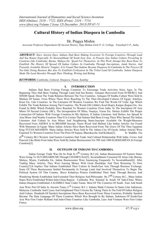 International Journal of Humanities and Social Science Invention
ISSN (Online): 2319 – 7722, ISSN (Print): 2319 – 7714
www.ijhssi.org Volume 2 Issue 12ǁ December. 2013ǁ PP.67-71

Cultural History of Indian Diaspora in Cambodia
Dr. Pragya Mishra
Associate Professor Department Of Ancient History, Raja Mohan Girls P. G. College Faizabad U.P., India,

ABSTRACT: Since Ancient Days, Indians Had Been Making Excursion To Foreign Countries Through Land
And Sea Routes Especially To Suvarnabhumi Of South East Asia. At Present Also Indian Culture Prevailing In
Countries Like Cambodia, Burma, Malaya Etc. Speak For Themselves. In This Work Attempt Has Been Done To
Establish The History Of Spread Of Indian Culture In Cambodia Through Inscriptions, Jatak Stories, And
Presently Available Historic Temples. It Is Found That Indians Became Diaspora In Cambodia In The Process Of
Not Only Doing Business But Also To Establish Civilization In The Tribal Land Of Cambodia. Indian Diaspora
Made The Land Moralist Through Their Thinking, Writing And Ruling.

KEYWORDS: Cambodia, Cultural, Diaspora, Funan, Kambuj
I.

INTRODUCTION

Indians Had Been Visiting Foreign Countries To Encourage Trade Activities Since Ages. In The
Beginning They Had Been Trading Through Land And Sea Routes. Antiques Recovered From SUMER[1] And
SINDH Speak About The Trade Relation Between The Two Countries. Antiques Of Sindhu Culture Were Sold In
Markets Of Sumer, From Where These Were Reaching To The Then Developed Cultures Of Egypt, Antoliya,
Kreet Etc. Like Countries. In The Literature Of Western Countries We Find The Words Of Vedic Age Which
Exhibit The Trade Relation Among The Countries. The Words Ofir (Abhir), Koaf (Kapi), Karpas (Kapas) Etc. Are
Found In Bible Which Probably Have Reached To Western Countries From India. In The Inscription Of Asia
Minor Of Second Century (BC), The Incorporation Of Mitra, Nasatya, Varun Etc. Deities Exhibit The Proper
Connection Of Indians With Foreign Countries.In My Opinion, If Indian Literature And Deities Are Spread In
Asia Minor And Nearby Countries Then It Is Certain That Indians Had Been Living There Who Spread The Indian
Literature And Culture In Asia Minor And Neighboring States.Inscripts Available On Weight-Measures
Recovered From ASERIA Is In BRAHMI Inscript, Neem Wood And Malmal Like Indian Articles Are Found
With Mummies In Egypt. Many Indian Articles Have Been Recovered From The Grave Of The Then Egyptian
King TUTAN KHAMEIN. Many Indian Articles Were Sold In The Athens City Of Greek. Indian Articles Were
Exported To Western Countries From The Ports Of Sopara, Bharukaccha And Konkan[2].
In Buddha Era
th Century BC) Western And Eastern Countries Had Trade And Cultural Relationship With India. Crows And
(6
Peacock Like Birds From India Were Sold By Indian Businessmen For 500 And 1000 KARSHARPAN In Foreign
Countries[3]

II.

OUTFLOW OF INDIANS TO CAMBODIA.

Indian Foreign Trade Was On Its Peak In 5 th Century B.C.[4]. Indian Businessmen Of Eastern States
Were Going To SUVARNABHUMI Through CHAMPA Port[5]. Suvarnabhumi Consisted Of Areas Like Burma,
Malaya, Myam, Cambodia Etc. Indian Businessmen Were Journeying Frequently To Suvarnabhumi[6]. After
Trading Many Articles, They Were Earning Money With Great Hardships And Then Returning To Own
Country[7].It Implies That Indians Established Their Culture In South-East Asia Through Business Exchange.
Some Of These Businessmen Settled Permanently In Foreign Land And Involved Themselves To Begin The
Political System Of That Country. Brave Kshatriya Princes Established Their State Through Bravery And
Wandering Monks Established And Extended Their Religion And Philosophy. By 2nd Century B.C., Many Indian
States Were Established Within Indo-China Region. Cambodia Was Situated In South Of Indo-China Where
Indian Diaspora Established A KAMBUJ State Under Funan. Most Of The Countries Of South –East And South
Asia Were Part Of India In Ancient Times (1st Century B.C.). Indians Made Colonies In States Like Indonesia,
Malaysia, Cambodia And Ciyam And Enlightened Their Citizens By Taking Them In The Fold Of Indian Religion
And Culture. Hundreds Of Sanskrit Inscriptions Have Been Recovered From These Countries, Probably Sanskrit
Became The State Language Of These Countries Which Was Brought In By Indians. Indonesia Of South-East
Asia Was First Under Holland And Indo-China Countries Like Cambodia, Laos And Vietnam Were First Under
France.

www.ijhssi.org

67 | P a g e

 