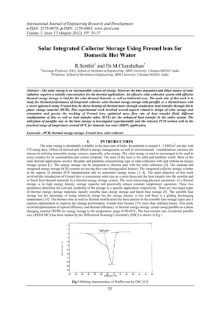 International Journal of Engineering Research and Development
e-ISSN: 2278-067X, p-ISSN: 2278-800X, www.ijerd.com
Volume 2, Issue 12 (August 2012), PP. 53-57


        Solar Integrated Collector Storage Using Fresnel lens for
                          Domestic Hot Water
                                    R.Senthil1 and Dr.M.Cheralathan2
          1
           Assistant Professor (S.G), School of Mechanical Engineering, SRM University, Chennai-603203, India
                  2
                    Professor, School of Mechanical Engineering, SRM University, Chennai-603203, India.



Abstract––The solar energy is an inexhaustible source of energy. However the time dependent and dilute nature of solar
radiation requires a suitable concentration for the thermal applications. An effective solar collection system with efficient
thermal energy storage is vital for the solar thermal domestic as well as industrial uses. The main aim of this work is to
study the thermal performance of integrated collector solar thermal energy storage with paraffin as a thermal mass with
a novel approach using Fresnel lens by direct heating of thermal mass through conduction heat transfer through fin to
phase change material (PCM). This experimental work involved several aspects related to design of solar storage and
orientation and precise the tracking of Fresnel lens, optimized mass flow rate of heat transfer fluid, different
configuration of fins as well as heat transfer tubes (HTF) for the enhanced heat transfer in the entire system. The
utilization of paraffin wax in the heat storage is investigated experimentally and the selected PCM worked well in the
practical range of temperature around 60C for domestic hot water (DHW) application.

Keywords––PCM, thermal energy storage, Fresnel lens, solar collector

                                              I.        INTRODUCTION
           The solar energy is abundantly available in the most part of India. Its potential is around 4 -7 kWh/m2 per day with
275 sunny days. Efforts of rational and effective energy management, as well as environmental considerations, increase the
interest in utilizing renewable energy sources, especially solar energy. The solar energy is used or encouraged to be used in
every country for its sustainability and carbon footprint. The need of the hour is the safer and healthier world. Most of the
solar thermal applications involve flat plate and parabolic concentrating type of solar collectors with and without an energy
storage system [1]. The energy storage can be integrated or discrete part with the solar collectors [2]. The separate and
integrated energy storage (ICS) systems are having their own distinguished features. The integrated collector storage is better
in the aspects of primary HTF transportation and its associated energy losses [3, 4]. The main objective of this work
involved the introduction of Fresnel lens to concentrate solar rays as a point focus and the heat transfer into the sensible and
or latent heat thermal materials in a thermal energy storage system. The most interesting physical parameters of a thermal
storage is its high energy density, storage capacity and practically almost constant temperature operation. These two
parameters determine the size and suitability of the storage to a specific application, respectively. There are two major types
of thermal energy storage materials, namely sensible heat energy storage and latent heat storage [5]. The sensible heat
storage has the advantage of being relatively cheap but the energy density is low and there is a gliding discharging
temperature [14]. The thermo-cline as well as thermal stratification has been present in the sensible heat storage types and it
requires optimization to improve the storage performance. Fresnel lens focuses 25% more than ordinary lenses. This study
involved optimization of optical efficiency and thermal efficiency of thermal energy storage system using paraffin as a phase
changing material (PCM) for energy storage in the temperature range of 50-65C. The heat transfer rate of selected paraffin
wax (ASTM D87) has been studied by the Differential Scanning Calorimetry (DSC) is shown in Fig.1.




                                  Fig.1 Melting characteristics of Praffin wax by DSC [15]

                                                              53
 