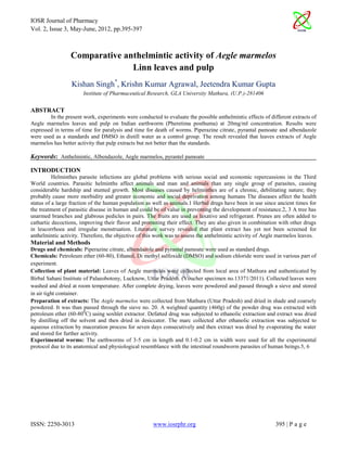 IOSR Journal of Pharmacy
Vol. 2, Issue 3, May-June, 2012, pp.395-397



                 Comparative anthelmintic activity of Aegle marmelos
                               Linn leaves and pulp
                  Kishan Singh*, Krishn Kumar Agrawal, Jeetendra Kumar Gupta
                       Institute of Pharmaceutical Research, GLA University Mathura, (U.P.)-281406


ABSTRACT
        In the present work, experiments were conducted to evaluate the possible anthelmintic effects of different extracts of
Aegle marmelos leaves and pulp on Indian earthworm (Pheretima posthuma) at 20mg/ml concentration. Results were
expressed in terms of time for paralysis and time for death of worms. Piperazine citrate, pyrantal pamoate and albendazole
were used as a standards and DMSO in distill water as a control group. The result revealed that leaves extracts of Aegle
marmelos has better activity that pulp extracts but not better than the standards.

Keywords: Anthelmintic, Albendazole, Aegle marmelos, pyrantel pamoate

INTRODUCTION
          Helminthes parasite infections are global problems with serious social and economic repercussions in the Third
World countries. Parasitic helminths affect animals and man and animals than any single group of parasites, causing
considerable hardship and stunted growth. Most diseases caused by helminthes are of a chronic, debilitating nature; they
probably cause more morbidity and greater economic and social deprivation among humans The diseases affect the health
status of a large fraction of the human population as well as animals.1 Herbal drugs have been in use since ancient times for
the treatment of parasitic disease in human and could be of value in preventing the development of resistance.2, 3 A tree has
unarmed branches and glabrous pedicles in pairs. The fruits are used as laxative and refrigerant. Prunes are often added to
cathartic decoctions, improving their flavor and promoting their effect. They are also given in combination with other drugs
in leucorrhoea and irregular menstruation. Literature survey revealed that plant extract has yet not been screened for
anthelmintic activity. Therefore, the objective of this work was to assess the anthelmintic activity of Aegle marmelos leaves.
Material and Methods
Drugs and chemicals: Piperazine citrate, albendazole and pyrantal pamoate were used as standard drugs.
Chemicals: Petroleum ether (60-80), Ethanol, Di methyl sulfoxide (DMSO) and sodium chloride were used in various part of
experiment.
Collection of plant material: Leaves of Aegle marmelos were collected from local area of Mathura and authenticated by
Birbal Sahani Institute of Palaeobotony, Lucknow, Uttar Pradesh. (Voucher specimen no.13371/2011). Collected leaves were
washed and dried at room temperature. After complete drying, leaves were powdered and passed through a sieve and stored
in air tight container.
Preparation of extracts: The Aegle marmelos were collected from Mathura (Uttar Pradesh) and dried in shade and coarsely
powdered. It was than passed through the sieve no. 20. A weighted quantity (460g) of the powder drug was extracted with
petroleum ether (60-800C) using soxhlet extractor. Defatted drug was subjected to ethanolic extraction and extract was dried
by distilling off the solvent and then dried in desiccator. The marc collected after ethanolic extraction was subjected to
aqueous extraction by maceration process for seven days consecutively and then extract was dried by evaporating the water
and stored for further activity.
Experimental worms: The earthworms of 3-5 cm in length and 0.1-0.2 cm in width were used for all the experimental
protocol due to its anatomical and physiological resemblance with the intestinal roundworm parasites of human beings.5, 6




ISSN: 2250-3013                                       www.iosrphr.org                                       395 | P a g e
 