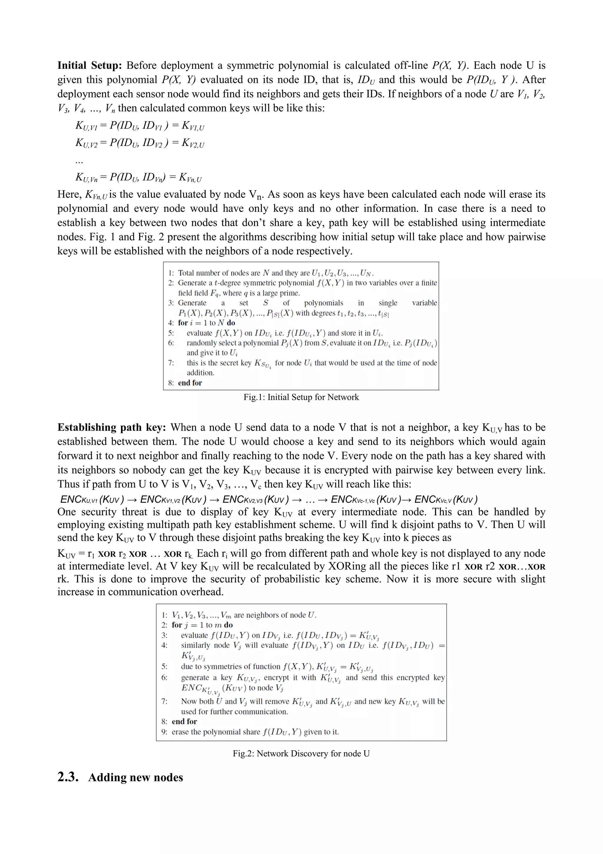 Initial Setup: Before deployment a symmetric polynomial is calculated off-line P(X, Y). Each node U is 
given this polynomial P(X, Y) evaluated on its node ID, that is, IDU and this would be P(IDU, Y ). After 
deployment each sensor node would find its neighbors and gets their IDs. If neighbors of a node U are V1, V2, 
V3, V4, …, Vn then calculated common keys will be like this: 
KU,V1 = P(IDU, IDV1 ) = KV1,U 
KU,V2 = P(IDU, IDV2 ) = KV2,U 
... 
KU,Vn = P(IDU, IDVn) = KVn,U 
Here, KVn,U is the value evaluated by node Vn. As soon as keys have been calculated each node will erase its 
polynomial and every node would have only keys and no other information. In case there is a need to 
establish a key between two nodes that don’t share a key, path key will be established using intermediate 
nodes. Fig. 1 and Fig. 2 present the algorithms describing how initial setup will take place and how pairwise 
keys will be established with the neighbors of a node respectively. 
Fig.1: Initial Setup for Network 
Establishing path key: When a node U send data to a node V that is not a neighbor, a key KU,V has to be 
established between them. The node U would choose a key and send to its neighbors which would again 
forward it to next neighbor and finally reaching to the node V. Every node on the path has a key shared with 
its neighbors so nobody can get the key KUV because it is encrypted with pairwise key between every link. 
Thus if path from U to V is V1, V2, V3, …, Vc then key KUV will reach like this: 
ENCKU,V1 (KUV ) → ENCKV1,V2 (KUV ) → ENCKV2,V3 (KUV ) → … → ENCKVc-1,Vc (KUV )→ ENCKVc,V (KUV ) 
One security threat is due to display of key KUV at every intermediate node. This can be handled by 
employing existing multipath path key establishment scheme. U will find k disjoint paths to V. Then U will 
send the key KUV to V through these disjoint paths breaking the key KUV into k pieces as 
KUV = r1 XOR r2 XOR … XOR rk. Each ri will go from different path and whole key is not displayed to any node 
at intermediate level. At V key KUV will be recalculated by XORing all the pieces like r1 XOR r2 XOR…XOR 
rk. This is done to improve the security of probabilistic key scheme. Now it is more secure with slight 
increase in communication overhead. 
Fig.2: Network Discovery for node U 
2.3. Adding new nodes 
 