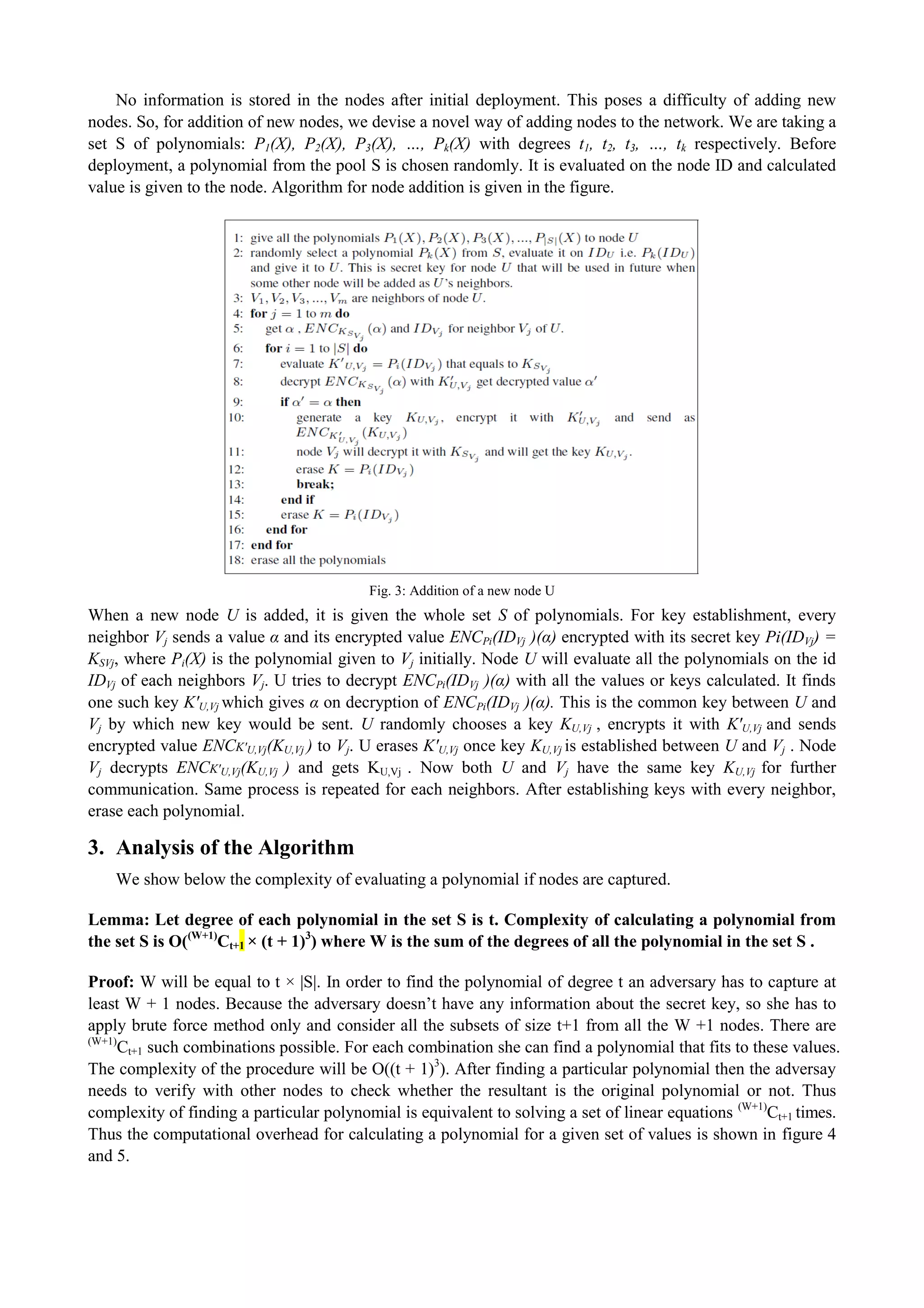 No information is stored in the nodes after initial deployment. This poses a difficulty of adding new 
nodes. So, for addition of new nodes, we devise a novel way of adding nodes to the network. We are taking a 
set S of polynomials: P1(X), P2(X), P3(X), …, Pk(X) with degrees t1, t2, t3, …, tk respectively. Before 
deployment, a polynomial from the pool S is chosen randomly. It is evaluated on the node ID and calculated 
value is given to the node. Algorithm for node addition is given in the figure. 
Fig. 3: Addition of a new node U 
When a new node U is added, it is given the whole set S of polynomials. For key establishment, every 
neighbor Vj sends a value α and its encrypted value ENCPi(IDVj )(α) encrypted with its secret key Pi(IDVj) = 
KSVj, where Pi(X) is the polynomial given to Vj initially. Node U will evaluate all the polynomials on the id 
IDVj of each neighbors Vj. U tries to decrypt ENCPi(IDVj )(α) with all the values or keys calculated. It finds 
one such key K'U,Vj which gives α on decryption of ENCPi(IDVj )(α). This is the common key between U and 
Vj by which new key would be sent. U randomly chooses a key KU,Vj , encrypts it with K'U,Vj and sends 
encrypted value ENCK'U,Vj(KU,Vj ) to Vj. U erases K'U,Vj once key KU,Vj is established between U and Vj . Node 
Vj decrypts ENCK'U,Vj(KU,Vj ) and gets KU,Vj . Now both U and Vj have the same key KU,Vj for further 
communication. Same process is repeated for each neighbors. After establishing keys with every neighbor, 
erase each polynomial. 
3. Analysis of the Algorithm 
We show below the complexity of evaluating a polynomial if nodes are captured. 
Lemma: Let degree of each polynomial in the set S is t. Complexity of calculating a polynomial from 
the set S is O((W+1)Ct+1 × (t + 1)3) where W is the sum of the degrees of all the polynomial in the set S . 
Proof: W will be equal to t × |S|. In order to find the polynomial of degree t an adversary has to capture at 
least W + 1 nodes. Because the adversary doesn’t have any information about the secret key, so she has to 
apply brute force method only and consider all the subsets of size t+1 from all the W +1 nodes. There are 
(W+1)Ct+1 such combinations possible. For each combination she can find a polynomial that fits to these values. 
The complexity of the procedure will be O((t + 1)3). After finding a particular polynomial then the adversay 
needs to verify with other nodes to check whether the resultant is the original polynomial or not. Thus 
complexity of finding a particular polynomial is equivalent to solving a set of linear equations (W+1)Ct+1 times. 
Thus the computational overhead for calculating a polynomial for a given set of values is shown in figure 4 
and 5. 
 