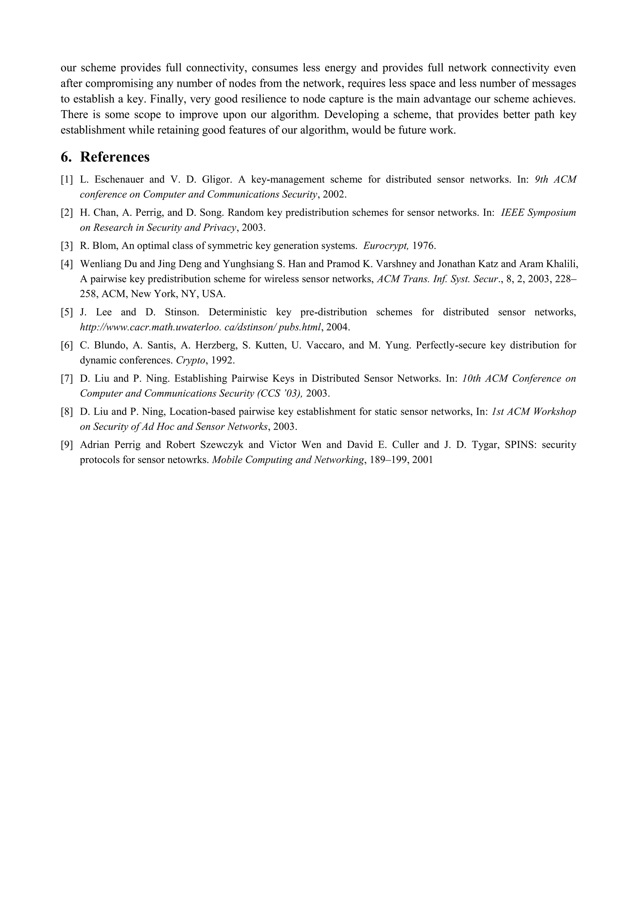 our scheme provides full connectivity, consumes less energy and provides full network connectivity even after compromising any number of nodes from the network, requires less space and less number of messages to establish a key. Finally, very good resilience to node capture is the main advantage our scheme achieves. There is some scope to improve upon our algorithm. Developing a scheme, that provides better path key establishment while retaining good features of our algorithm, would be future work. 
6. References 
[1] L. Eschenauer and V. D. Gligor. A key-management scheme for distributed sensor networks. In: 9th ACM conference on Computer and Communications Security, 2002. 
[2] H. Chan, A. Perrig, and D. Song. Random key predistribution schemes for sensor networks. In: IEEE Symposium on Research in Security and Privacy, 2003. 
[3] R. Blom, An optimal class of symmetric key generation systems. Eurocrypt, 1976. 
[4] Wenliang Du and Jing Deng and Yunghsiang S. Han and Pramod K. Varshney and Jonathan Katz and Aram Khalili, A pairwise key predistribution scheme for wireless sensor networks, ACM Trans. Inf. Syst. Secur., 8, 2, 2003, 228– 258, ACM, New York, NY, USA. 
[5] J. Lee and D. Stinson. Deterministic key pre-distribution schemes for distributed sensor networks, http://www.cacr.math.uwaterloo. ca/dstinson/ pubs.html, 2004. 
[6] C. Blundo, A. Santis, A. Herzberg, S. Kutten, U. Vaccaro, and M. Yung. Perfectly-secure key distribution for dynamic conferences. Crypto, 1992. 
[7] D. Liu and P. Ning. Establishing Pairwise Keys in Distributed Sensor Networks. In: 10th ACM Conference on Computer and Communications Security (CCS ’03), 2003. 
[8] D. Liu and P. Ning, Location-based pairwise key establishment for static sensor networks, In: 1st ACM Workshop on Security of Ad Hoc and Sensor Networks, 2003. 
[9] Adrian Perrig and Robert Szewczyk and Victor Wen and David E. Culler and J. D. Tygar, SPINS: security protocols for sensor netowrks. Mobile Computing and Networking, 189–199, 2001 
