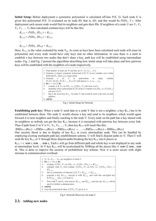 Initial Setup: Before deployment a symmetric polynomial is calculated off-line P(X, Y). Each node U is 
given this polynomial P(X, Y) evaluated on its node ID, that is, IDU and this would be P(IDU, Y ). After 
deployment each sensor node would find its neighbors and gets their IDs. If neighbors of a node U are V1, V2, 
V3, V4, …, Vn then calculated common keys will be like this: 
KU,V1 = P(IDU, IDV1 ) = KV1,U 
KU,V2 = P(IDU, IDV2 ) = KV2,U 
... 
KU,Vn = P(IDU, IDVn) = KVn,U 
Here, KVn,U is the value evaluated by node Vn. As soon as keys have been calculated each node will erase its 
polynomial and every node would have only keys and no other information. In case there is a need to 
establish a key between two nodes that don’t share a key, path key will be established using intermediate 
nodes. Fig. 1 and Fig. 2 present the algorithms describing how initial setup will take place and how pairwise 
keys will be established with the neighbors of a node respectively. 
Fig.1: Initial Setup for Network 
Establishing path key: When a node U send data to a node V that is not a neighbor, a key KU,V has to be 
established between them. The node U would choose a key and send to its neighbors which would again 
forward it to next neighbor and finally reaching to the node V. Every node on the path has a key shared with 
its neighbors so nobody can get the key KUV because it is encrypted with pairwise key between every link. 
Thus if path from U to V is V1, V2, V3, …, Vc then key KUV will reach like this: 
ENCKU,V1 (KUV ) → ENCKV1,V2 (KUV ) → ENCKV2,V3 (KUV ) → … → ENCKVc-1,Vc (KUV )→ ENCKVc,V (KUV ) 
One security threat is due to display of key KUV at every intermediate node. This can be handled by 
employing existing multipath path key establishment scheme. U will find k disjoint paths to V. Then U will 
send the key KUV to V through these disjoint paths breaking the key KUV into k pieces as 
KUV = r1 XOR r2 XOR … XOR rk. Each ri will go from different path and whole key is not displayed to any node 
at intermediate level. At V key KUV will be recalculated by XORing all the pieces like r1 XOR r2 XOR…XOR 
rk. This is done to improve the security of probabilistic key scheme. Now it is more secure with slight 
increase in communication overhead. 
Fig.2: Network Discovery for node U 
2.3. Adding new nodes 
 
