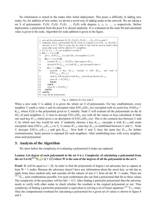 No information is stored in the nodes after initial deployment. This poses a difficulty of adding new 
nodes. So, for addition of new nodes, we devise a novel way of adding nodes to the network. We are taking a 
set S of polynomials: P1(X), P2(X), P3(X), …, Pk(X) with degrees t1, t2, t3, …, tk respectively. Before 
deployment, a polynomial from the pool S is chosen randomly. It is evaluated on the node ID and calculated 
value is given to the node. Algorithm for node addition is given in the figure. 
Fig. 3: Addition of a new node U 
When a new node U is added, it is given the whole set S of polynomials. For key establishment, every 
neighbor Vj sends a value α and its encrypted value ENCPi(IDVj )(α) encrypted with its secret key Pi(IDVj) = 
KSVj, where Pi(X) is the polynomial given to Vj initially. Node U will evaluate all the polynomials on the id 
IDVj of each neighbors Vj. U tries to decrypt ENCPi(IDVj )(α) with all the values or keys calculated. It finds 
one such key K'U,Vj which gives α on decryption of ENCPi(IDVj )(α). This is the common key between U and 
Vj by which new key would be sent. U randomly chooses a key KU,Vj , encrypts it with K'U,Vj and sends 
encrypted value ENCK'U,Vj(KU,Vj ) to Vj. U erases K'U,Vj once key KU,Vj is established between U and Vj . Node 
Vj decrypts ENCK'U,Vj(KU,Vj ) and gets KU,Vj . Now both U and Vj have the same key KU,Vj for further 
communication. Same process is repeated for each neighbors. After establishing keys with every neighbor, 
erase each polynomial. 
3. Analysis of the Algorithm 
We show below the complexity of evaluating a polynomial if nodes are captured. 
Lemma: Let degree of each polynomial in the set S is t. Complexity of calculating a polynomial from 
the set S is O((W+1)Ct+1 × (t + 1)3) where W is the sum of the degrees of all the polynomial in the set S . 
Proof: W will be equal to t × |S|. In order to find the polynomial of degree t an adversary has to capture at 
least W + 1 nodes. Because the adversary doesn’t have any information about the secret key, so she has to 
apply brute force method only and consider all the subsets of size t+1 from all the W +1 nodes. There are 
(W+1)Ct+1 such combinations possible. For each combination she can find a polynomial that fits to these values. 
The complexity of the procedure will be O((t + 1)3). After finding a particular polynomial then the adversay 
needs to verify with other nodes to check whether the resultant is the original polynomial or not. Thus 
complexity of finding a particular polynomial is equivalent to solving a set of linear equations (W+1)Ct+1 times. 
Thus the computational overhead for calculating a polynomial for a given set of values is shown in figure 4 
and 5. 
 