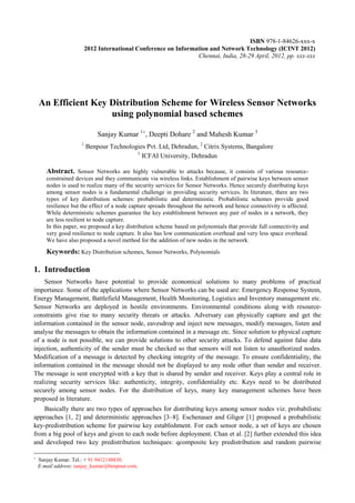 An Efficient Key Distribution Scheme for Wireless Sensor Networks using polynomial based schemes 
Sanjay Kumar 1, Deepti Dohare 2 and Mahesh Kumar 3 
1 Benpour Technologies Pvt. Ltd, Dehradun, 2 Citrix Systems, Bangalore 
3 ICFAI University, Dehradun 
Abstract. Sensor Networks are highly vulnerable to attacks because, it consists of various resource- constrained devices and they communicate via wireless links. Establishment of pairwise keys between sensor nodes is used to realize many of the security services for Sensor Networks. Hence securely distributing keys among sensor nodes is a fundamental challenge in providing security services. In literature, there are two types of key distribution schemes: probabilistic and deterministic. Probabilistic schemes provide good resilience but the effect of a node capture spreads throughout the network and hence connectivity is affected. While deterministic schemes guarantee the key establishment between any pair of nodes in a network, they are less resilient to node capture. 
In this paper, we proposed a key distribution scheme based on polynomials that provide full connectivity and very good resilience to node capture. It also has low communication overhead and very less space overhead. We have also proposed a novel method for the addition of new nodes in the network. 
Keywords: Key Distribution schemes, Sensor Networks, Polynomials 
1. Introduction 
Sensor Networks have potential to provide economical solutions to many problems of practical importance. Some of the applications where Sensor Networks can be used are: Emergency Response System, Energy Management, Battlefield Management, Health Monitoring, Logistics and Inventory management etc. Sensor Networks are deployed in hostile environments. Environmental conditions along with resource- constraints give rise to many security threats or attacks. Adversary can physically capture and get the information contained in the sensor node, eavesdrop and inject new messages, modify messages, listen and analyse the messages to obtain the information contained in a message etc. Since solution to physical capture of a node is not possible, we can provide solutions to other security attacks. To defend against false data injection, authenticity of the sender must be checked so that sensors will not listen to unauthorized nodes. Modification of a message is detected by checking integrity of the message. To ensure confidentiality, the information contained in the message should not be displayed to any node other than sender and receiver. The message is sent encrypted with a key that is shared by sender and receiver. Keys play a central role in realizing security services like: authenticity, integrity, confidentiality etc. Keys need to be distributed securely among sensor nodes. For the distribution of keys, many key management schemes have been proposed in literature. 
Basically there are two types of approaches for distributing keys among sensor nodes viz. probabilistic approaches [1, 2] and deterministic approaches [3–8]. Eschenauer and Gligor [1] proposed a probabilistic key-predistribution scheme for pairwise key establishment. For each sensor node, a set of keys are chosen from a big pool of keys and given to each node before deployment. Chan et al. [2] further extended this idea and developed two key predistribution techniques: qcomposite key predistribution and random pairwise 
 Sanjay Kumar. Tel.: + 91 9412148830. 
E-mail address: sanjay_kumar@benpour.com. 
ISBN 978-1-84626-xxx-x 
2012 International Conference on Information and Network Technology (ICINT 2012) 
Chennai, India, 28-29 April, 2012, pp. xxx-xxx  