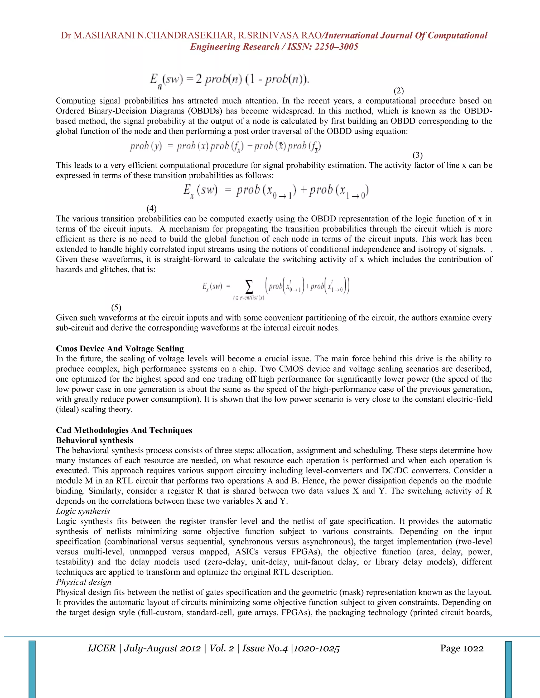 Dr M.ASHARANI N.CHANDRASEKHAR, R.SRINIVASA RAO/International Journal Of Computational
                       Engineering Research / ISSN: 2250–3005



                                                                                                (2)
Computing signal probabilities has attracted much attention. In the recent years, a computational procedure based on
Ordered Binary-Decision Diagrams (OBDDs) has become widespread. In this method, which is known as the OBDD-
based method, the signal probability at the output of a node is calculated by first building an OBDD corresponding to the
global function of the node and then performing a post order traversal of the OBDD using equation:

                                                                                                      (3)
This leads to a very efficient computational procedure for signal probability estimation. The activity factor of line x can be
expressed in terms of these transition probabilities as follows:


                           (4)
The various transition probabilities can be computed exactly using the OBDD representation of the logic function of x in
terms of the circuit inputs. A mechanism for propagating the transition probabilities through the circuit which is more
efficient as there is no need to build the global function of each node in terms of the circuit inputs. This work has been
extended to handle highly correlated input streams using the notions of conditional independence and isotropy of signals. .
Given these waveforms, it is straight-forward to calculate the switching activity of x which includes the contribution of
hazards and glitches, that is:



                (5)
Given such waveforms at the circuit inputs and with some convenient partitioning of the circuit, the authors examine every
sub-circuit and derive the corresponding waveforms at the internal circuit nodes.

Cmos Device And Voltage Scaling
In the future, the scaling of voltage levels will become a crucial issue. The main force behind this drive is the ability to
produce complex, high performance systems on a chip. Two CMOS device and voltage scaling scenarios are described,
one optimized for the highest speed and one trading off high performance for significantly lower power (the speed of the
low power case in one generation is about the same as the speed of the high-performance case of the previous generation,
with greatly reduce power consumption). It is shown that the low power scenario is very close to the constant electric-field
(ideal) scaling theory.

Cad Methodologies And Techniques
Behavioral synthesis
The behavioral synthesis process consists of three steps: allocation, assignment and scheduling. These steps determine how
many instances of each resource are needed, on what resource each operation is performed and when each operation is
executed. This approach requires various support circuitry including level-converters and DC/DC converters. Consider a
module M in an RTL circuit that performs two operations A and B. Hence, the power dissipation depends on the module
binding. Similarly, consider a register R that is shared between two data values X and Y. The switching activity of R
depends on the correlations between these two variables X and Y.
Logic synthesis
Logic synthesis fits between the register transfer level and the netlist of gate specification. It provides the automatic
synthesis of netlists minimizing some objective function subject to various constraints. Depending on the input
specification (combinational versus sequential, synchronous versus asynchronous), the target implementation (two-level
versus multi-level, unmapped versus mapped, ASICs versus FPGAs), the objective function (area, delay, power,
testability) and the delay models used (zero-delay, unit-delay, unit-fanout delay, or library delay models), different
techniques are applied to transform and optimize the original RTL description.
Physical design
Physical design fits between the netlist of gates specification and the geometric (mask) representation known as the layout.
It provides the automatic layout of circuits minimizing some objective function subject to given constraints. Depending on
the target design style (full-custom, standard-cell, gate arrays, FPGAs), the packaging technology (printed circuit boards,



         IJCER | July-August 2012 | Vol. 2 | Issue No.4 |1020-1025                                            Page 1022
 