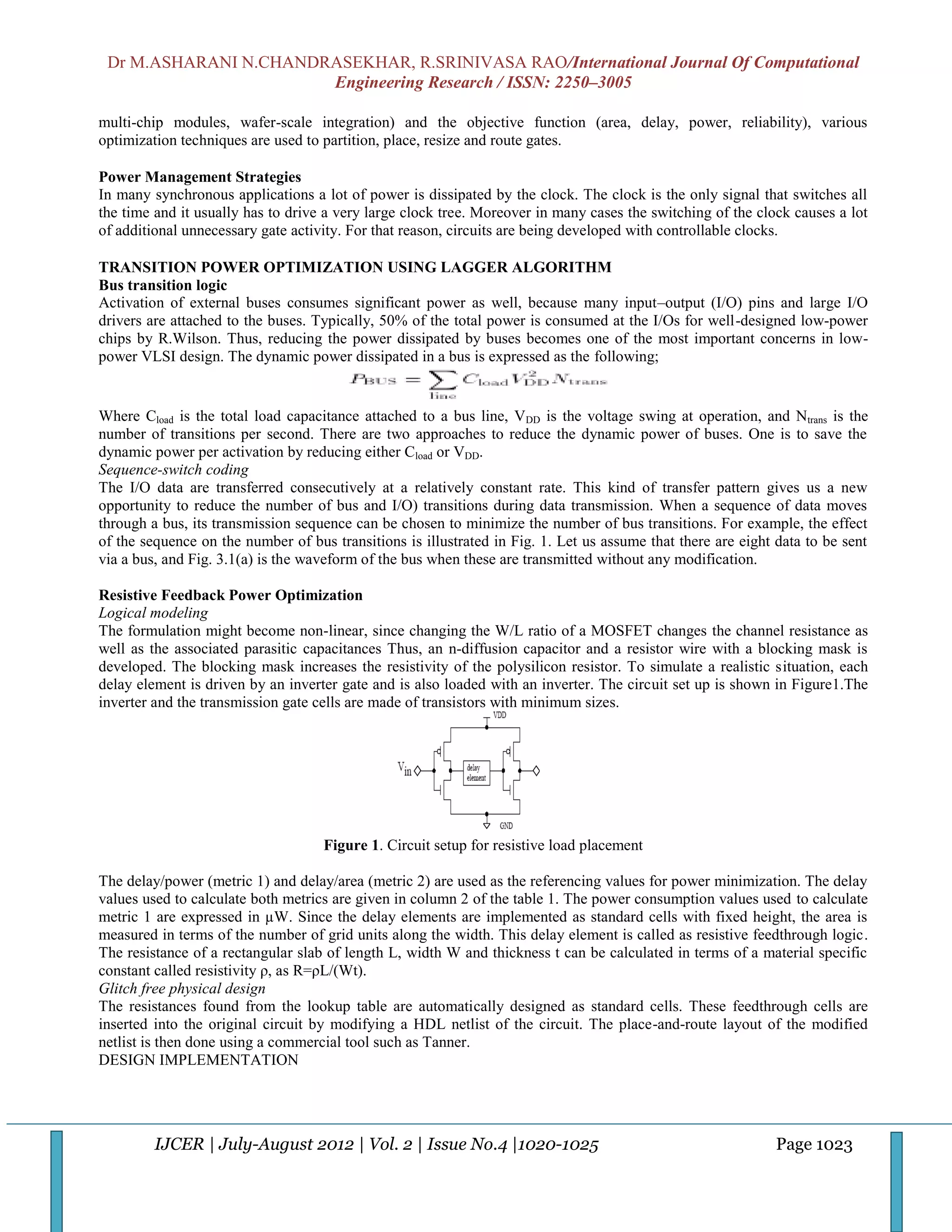 Dr M.ASHARANI N.CHANDRASEKHAR, R.SRINIVASA RAO/International Journal Of Computational
                       Engineering Research / ISSN: 2250–3005

multi-chip modules, wafer-scale integration) and the objective function (area, delay, power, reliability), various
optimization techniques are used to partition, place, resize and route gates.

Power Management Strategies
In many synchronous applications a lot of power is dissipated by the clock. The clock is the only signal that switches all
the time and it usually has to drive a very large clock tree. Moreover in many cases the switching of the clock causes a lot
of additional unnecessary gate activity. For that reason, circuits are being developed with controllable clocks.

TRANSITION POWER OPTIMIZATION USING LAGGER ALGORITHM
Bus transition logic
Activation of external buses consumes significant power as well, because many input–output (I/O) pins and large I/O
drivers are attached to the buses. Typically, 50% of the total power is consumed at the I/Os for well-designed low-power
chips by R.Wilson. Thus, reducing the power dissipated by buses becomes one of the most important concerns in low-
power VLSI design. The dynamic power dissipated in a bus is expressed as the following;


Where Cload is the total load capacitance attached to a bus line, VDD is the voltage swing at operation, and Ntrans is the
number of transitions per second. There are two approaches to reduce the dynamic power of buses. One is to save the
dynamic power per activation by reducing either Cload or VDD.
Sequence-switch coding
The I/O data are transferred consecutively at a relatively constant rate. This kind of transfer pattern gives us a new
opportunity to reduce the number of bus and I/O) transitions during data transmission. When a sequence of data moves
through a bus, its transmission sequence can be chosen to minimize the number of bus transitions. For example, the effect
of the sequence on the number of bus transitions is illustrated in Fig. 1. Let us assume that there are eight data to be sent
via a bus, and Fig. 3.1(a) is the waveform of the bus when these are transmitted without any modification.

Resistive Feedback Power Optimization
Logical modeling
The formulation might become non-linear, since changing the W/L ratio of a MOSFET changes the channel resistance as
well as the associated parasitic capacitances Thus, an n-diffusion capacitor and a resistor wire with a blocking mask is
developed. The blocking mask increases the resistivity of the polysilicon resistor. To simulate a realistic situation, each
delay element is driven by an inverter gate and is also loaded with an inverter. The circuit set up is shown in Figure1.The
inverter and the transmission gate cells are made of transistors with minimum sizes.




                                    Figure 1. Circuit setup for resistive load placement

The delay/power (metric 1) and delay/area (metric 2) are used as the referencing values for power minimization. The delay
values used to calculate both metrics are given in column 2 of the table 1. The power consumption values used to calculate
metric 1 are expressed in µW. Since the delay elements are implemented as standard cells with fixed height, the area is
measured in terms of the number of grid units along the width. This delay element is called as resistive feedthrough logic.
The resistance of a rectangular slab of length L, width W and thickness t can be calculated in terms of a material specific
constant called resistivity ρ, as R=ρL/(Wt).
Glitch free physical design
The resistances found from the lookup table are automatically designed as standard cells. These feedthrough cells are
inserted into the original circuit by modifying a HDL netlist of the circuit. The place-and-route layout of the modified
netlist is then done using a commercial tool such as Tanner.
DESIGN IMPLEMENTATION




         IJCER | July-August 2012 | Vol. 2 | Issue No.4 |1020-1025                                            Page 1023
 