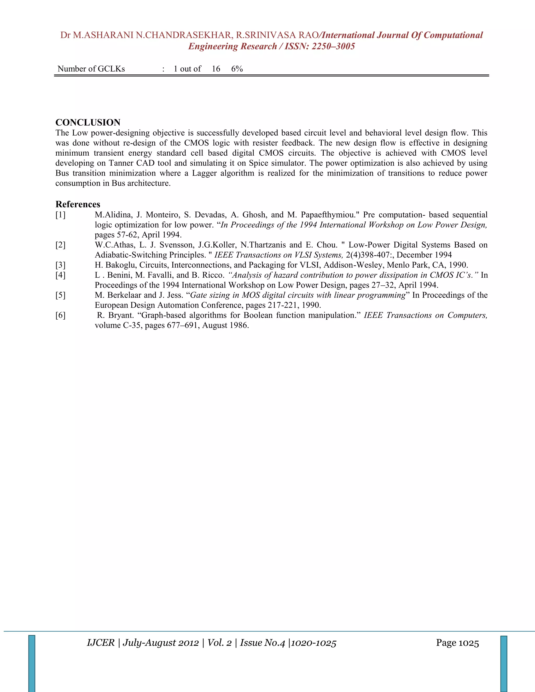Dr M.ASHARANI N.CHANDRASEKHAR, R.SRINIVASA RAO/International Journal Of Computational
                       Engineering Research / ISSN: 2250–3005

Number of GCLKs              :   1 out of   16   6%




CONCLUSION
The Low power-designing objective is successfully developed based circuit level and behavioral level design flow. This
was done without re-design of the CMOS logic with resister feedback. The new design flow is effective in designing
minimum transient energy standard cell based digital CMOS circuits. The objective is achieved with CMOS level
developing on Tanner CAD tool and simulating it on Spice simulator. The power optimization is also achieved by using
Bus transition minimization where a Lagger algorithm is realized for the minimization of transitions to reduce power
consumption in Bus architecture.

References
[1]       M.Alidina, J. Monteiro, S. Devadas, A. Ghosh, and M. Papaefthymiou." Pre computation- based sequential
          logic optimization for low power. “In Proceedings of the 1994 International Workshop on Low Power Design,
          pages 57-62, April 1994.
[2]       W.C.Athas, L. J. Svensson, J.G.Koller, N.Thartzanis and E. Chou. " Low-Power Digital Systems Based on
          Adiabatic-Switching Principles. " IEEE Transactions on VLSI Systems, 2(4)398-407:, December 1994
[3]       H. Bakoglu, Circuits, Interconnections, and Packaging for VLSI, Addison-Wesley, Menlo Park, CA, 1990.
[4]       L . Benini, M. Favalli, and B. Ricco. “Analysis of hazard contribution to power dissipation in CMOS IC’s.” In
          Proceedings of the 1994 International Workshop on Low Power Design, pages 27–32, April 1994.
[5]       M. Berkelaar and J. Jess. “Gate sizing in MOS digital circuits with linear programming” In Proceedings of the
          European Design Automation Conference, pages 217-221, 1990.
[6]        R. Bryant. “Graph-based algorithms for Boolean function manipulation.” IEEE Transactions on Computers,
          volume C-35, pages 677–691, August 1986.




        IJCER | July-August 2012 | Vol. 2 | Issue No.4 |1020-1025                                       Page 1025
 
