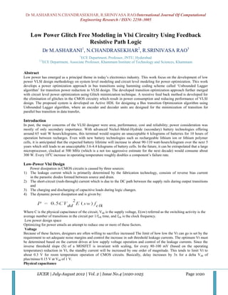 Dr M.ASHARANI N.CHANDRASEKHAR, R.SRINIVASA RAO/International Journal Of Computational
                       Engineering Research / ISSN: 2250–3005


    Low Power Glitch Free Modeling in Vlsi Circuitry Using Feedback
                         Resistive Path Logic
                 Dr M.ASHARANI1, N.CHANDRASEKHAR2, R.SRINIVASA RAO3
                                       1
                                        ECE Department, Professor, JNTU, Hyderabad
           2,3
                 ECE Department, Associate Professor, Khammam Institute of Technology and Sciences, Khammam

Abstract
Low power has emerged as a principal theme in today‟s electronics industry. This work focus on the development of low
power VLSI design methodology on system level modeling and circuit level modeling for power optimization. This work
develops a power optimization approach in bus transitions using hamming coding scheme called „Unbounded Lagger
algorithm‟ for transition power reduction in VLSI design. The developed transition optimization approach further merged
with circuit level power optimization using Glitch minimization technique. A resistive feed back method is developed for
the elimination of glitches in the CMOS circuitry which result in power consumption and reducing performance of VLSI
design. The proposed system is developed on Active HDL for designing a Bus transition Optimization algorithm using
Unbounded Lagger algorithm, where an encoder and decoder units are designed for the minimization of transition for
parallel bus transition in data transfer.

Introduction
In past, the major concerns of the VLSI designer were area, performance, cost and reliability; power consideration was
mostly of only secondary importance. With advanced Nickel-Metal-Hydride (secondary) battery technologies offering
around 65 watt W hours/kilograms, this terminal would require an unacceptable 6 kilograms of batteries for 10 hours of
operation between recharges. Even with new battery technologies such as rechargeable lithium ion or lithium polymer
cells, it is anticipated that the expected battery lifetime will increase to about 90-110 watt-hours/kilogram over the next 5
years which still leads to an unacceptable 3.6-4.4 kilograms of battery cells. In the future, it can be extrapolated that a large
microprocessor, clocked at 500 MHz (which is a not too aggressive estimate for the next decade) would consume about
300 W. Every 100C increase in operating temperature roughly doubles a component‟s failure rate.

Low-Power Vlsi Design
   Power dissipation in CMOS circuits is caused by three sources:
1) The leakage current which is primarily determined by the fabrication technology, consists of reverse bias current
   in the parasitic diodes formed between source and drain.
2) The short-circuit (rush-through) current which is due to the DC path between the supply rails during output transitions
   and
3) The charging and discharging of capacitive loads during logic changes.
4) The dynamic power dissipation and is given by:



Where C is the physical capacitance of the circuit, Vdd is the supply voltage, E(sw) referred as the switching activity is the
average number of transitions in the circuit per 1/fclk time, and fclk is the clock frequency.
 Low power design space
Optimizing for power entails an attempt to reduce one or more of these factors.
 Voltage
Because of these factors, designers are often willing to sacrifice increased The limit of how low the Vt can go is set by the
requirement to set adequate noise margins and control the increase in sub threshold leakage currents. The optimum Vt must
be determined based on the current drives at low supply voltage operation and control of the leakage currents. Since the
inverse threshold slope (S) of a MOSFET is invariant with scaling, for every 80-100 mV (based on the operating
temperature) reduction in Vt, the standby current will be increased by one order of magnitude. This tends to limit Vt to
about 0.3 V for room temperature operation of CMOS circuits. Basically, delay increases by 3x for a delta V dd of
plus/minus 0.15 V at Vdd of 1 V.
Physical capacitance

         IJCER | July-August 2012 | Vol. 2 | Issue No.4 |1020-1025                                               Page 1020
 