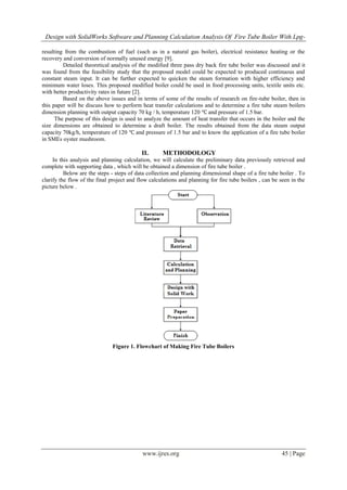 Design with SolidWorks Software and Planning Calculation Analysis Of Fire Tube Boiler With Lpg-
www.ijres.org 45 | Page
resulting from the combustion of fuel (such as in a natural gas boiler), electrical resistance heating or the
recovery and conversion of normally unused energy [9].
Detailed theoretical analysis of the modified three pass dry back fire tube boiler was discussed and it
was found from the feasibility study that the proposed model could be expected to produced continuous and
constant steam input. It can be further expected to quicken the steam formation with higher efficiency and
minimum water loses. This proposed modified boiler could be used in food processing units, textile units etc.
with better productivity rates in future [2].
Based on the above issues and in terms of some of the results of research on fire-tube boiler, then in
this paper will be discuss how to perform heat transfer calculations and to determine a fire tube steam boilers
dimension planning with output capacity 70 kg / h, temperature 120 ℃ and pressure of 1.5 bar.
The purpose of this design is used to analyze the amount of heat transfer that occurs in the boiler and the
size dimensions are obtained to determine a draft boiler. The results obtained from the data steam output
capacity 70kg/h, temperature of 120 ℃ and pressure of 1.5 bar and to know the application of a fire tube boiler
in SMEs oyster mushroom.
II. METHODOLOGY
In this analysis and planning calculation, we will calculate the preliminary data previously retrieved and
complete with supporting data , which will be obtained a dimension of fire tube boiler .
Below are the steps - steps of data collection and planning dimensional shape of a fire tube boiler . To
clarify the flow of the final project and flow calculations and planning for fire tube boilers , can be seen in the
picture below .
Figure 1. Flowchart of Making Fire Tube Boilers
 
