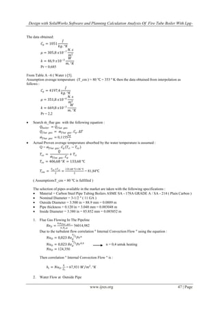 Design with SolidWorks Software and Planning Calculation Analysis Of Fire Tube Boiler With Lpg-
www.ijres.org 47 | Page
The data obtained:
𝐶𝑝 = 1051
𝐽
𝑘𝑔. °𝐾
𝜇 = 305,8 𝑥10−7
𝑁. 𝑠
𝑚2
𝑘 = 46,9 𝑥10−3
𝑊
𝑚. °𝐾
Pr = 0,685
From Table A –6 ( Water ) [5].
Assumption average temperature (T_cm ) ≈ 80 ℃ = 353 º K then the data obtained from interpolation as
follows :
𝐶𝑝 = 4197,4
𝐽
𝑘𝑔. °𝐾
𝜇 = 351,8 𝑥10−6
𝑁. 𝑠
𝑚2
𝑘 = 669,8 𝑥10−3
𝑊
𝑚. °𝐾
Pr = 2,2
 Search ṁ_flue gas with the following equation :
𝑄 𝑏𝑜𝑖𝑙𝑒𝑟 = 𝑄 𝑓𝑙𝑢𝑒 𝑔𝑎𝑠
𝑄 𝑓𝑙𝑢𝑒 𝑔𝑎𝑠 = ṁ𝑓𝑙𝑢𝑒 𝑔𝑎𝑠 . 𝐶𝑝. ∆𝑇
ṁ𝑓𝑙𝑢𝑒 𝑔𝑎𝑠 = 0,1155
𝑘𝑔
𝑠
 Actual Proven average temperature absorbed by the water temperature is assumed :
Q = ṁ𝑓𝑙𝑢𝑒 𝑔𝑎𝑠 . 𝐶𝑝 𝑇𝑐𝑖 − 𝑇𝑐𝑜
𝑇𝑐𝑜 =
𝑄
ṁ𝑓𝑙𝑢𝑒 𝑔𝑎𝑠 . 𝐶𝑝
+ 𝑇𝑐𝑖
𝑇𝑐𝑜 = 406,68 °𝐾 = 133,68 ℃
𝑇𝑐𝑚 =
𝑇𝑐𝑜 +𝑇 𝑐𝑖
2
=
133,68 ℃+30 ℃
2
= 81,84℃
( AssumptionsT_cm = 80 ℃ is fulfilled )
The selection of pipes available in the market are taken with the following specifications :
 Material = Carbon Steel Pipe Tubing Boilers ASME SA - 178A GRADE A / SA - 214 ( Plain Carbon )
 Nominal Diameter = 3-1/2 " ( 11 GA )
 Outside Diameter = 3.500 in = 88.9 mm = 0.0889 m
 Pipe thickness = 0.120 in = 3.048 mm = 0.003048 m
 Inside Diameter = 3.380 in = 85.852 mm = 0.085852 m
1. Flue Gas Flowing In The Pipeline
𝑅𝑒 𝐷 =
4.ṁ 𝑓𝑙𝑢𝑒 𝑔𝑎𝑠
𝜋.𝐷 𝑖.𝜇
= 56014,982
Due to the turbulent flow correlation " Internal Convection Flow " using the equation :
𝑁𝑢 𝐷 = 0,023 𝑅𝑒 𝐷
4
5
𝑃𝑟 𝑛
𝑁𝑢 𝐷 = 0,023 𝑅𝑒 𝐷
4
5
𝑃𝑟0,4
n = 0,4 untuk heating
𝑁𝑢 𝐷 = 124,350
Then correlation " Internal Convection Flow " is :
𝑕𝑖 = 𝑁𝑢 𝐷.
𝑘
𝐷 𝑖
= 67,931 𝑊 𝑚2
. °𝐾
2. Water Flow at Outside Pipe
 