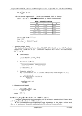 Design with SolidWorks Software and Planning Calculation Analysis Of Fire Tube Boiler With Lpg-
www.ijres.org 48 | Page
𝑅𝑒 𝐷 =
4.ṁ 𝑎𝑖𝑟
𝜋.𝐷 𝑜 .𝜇
= 791,423
Due to the laminar flow correlation " External Convection Flow " using the equation :
𝑁𝑢 𝐷 = 𝐶 𝑅𝑒 𝐷
𝑚
𝑃𝑟
1
3 (C and m Data obtained in the equation constants table )
Table 1. Constants Equation
𝑁𝑢 𝐷 = 0,683 .791,4230,466
2,21 3
𝑁𝑢 𝐷 = 19,917
𝑕 𝑜 = 𝑁𝑢 𝐷.
𝑘
𝐷 𝑜
= 150,061 𝑊 𝑚2
. °𝐾
3. Conduction Happens In Pipe
Data Analysis for Carbon Steel Tubing Boilers ASME SA - 178A GRADE A / SA - 214 ( Plain Carbon
) obtained from Table A - 1 in the book " Fundamentals of Heat and Mass Transfer " price obtained is k =
48.0 W / ( m. ° K )
 conduction pipe:
𝑟 𝑖
𝑘
ln
𝑟 𝑜
𝑟 𝑖
= 3,06879 x 10−5
𝑊 𝑚2
. °𝐾
 Heat Transfer Coefficient:
U=
1
1
𝑘𝑜𝑛𝑣𝑒𝑘𝑠𝑖 𝑖𝑛𝑡𝑒𝑟𝑛𝑎𝑙
+ 𝑘𝑜𝑛𝑑𝑢𝑘𝑠𝑖 𝑝𝑖𝑝𝑎 +
1
𝑘𝑜𝑛𝑣𝑒𝑘𝑠𝑖 𝑒𝑘𝑠𝑡𝑒𝑟𝑛𝑎𝑙
U = 47,125 𝑊 𝑚2
. °𝐾
 Dimensions Length Pipe:
Pipe is considered a new pipe , so no fouling factor ( crust ) , then the length of the pipe :
∆𝑇𝑙𝑚 =
𝑇 𝑕 𝑖−𝑇𝑐𝑜 −(𝑇 𝑕 𝑜−𝑇 𝑐𝑖 )
ln
𝑇 𝑕 𝑖−𝑇 𝑐𝑜
(𝑇 𝑕 𝑜−𝑇 𝑐𝑖 )
= 207,926 ℃
L =
𝑄
𝑈.𝜋.𝐷 𝑖.∆𝑇 𝑙𝑚
= 8,223 m
4.Fire Tube Boiler Efficiency
𝜂𝑡𝑕𝑒𝑟𝑚𝑎𝑙 =
ṁ 𝑠𝑡𝑒𝑎𝑚 (𝑕 𝑜𝑢𝑡 − 𝑕𝑖𝑛 )
ṁ 𝑓𝑙𝑢𝑒 𝑔𝑎𝑠 𝑥 𝐿𝐻𝑉
𝑥 100%
𝜂𝑡𝑕𝑒𝑟𝑚𝑎𝑙 = 0,934 %
III.2. Planning Design Fire Tube Boilers with Solid Work Software
Dimensions of the data that have been obtained from the calculation , then the design of fire tube boiler
can be designed into 3D and with the SolidWork software.
As well as the body material is also determined boilers and pipes that are used to plan a fire tube boiler
. Here are the specifications of materials used for the body of the boiler and pipes in the boiler :
 