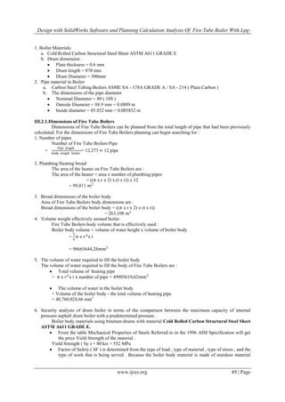 Design with SolidWorks Software and Planning Calculation Analysis Of Fire Tube Boiler With Lpg-
www.ijres.org 49 | Page
1. Boiler Materials:
a. Cold Rolled Carbon Structural Steel Sheet ASTM A611 GRADE E
b. Drum dimension :
 Plate thickness = 0.6 mm
 Drum length = 870 mm
 Drum Diameter = 500mm
2. Pipe material in Boiler
a. Carbon Steel Tubing Boilers ASME SA - 178A GRADE A / SA - 214 ( Plain Carbon )
b. The dimensions of the pipe diameter
 Nominal Diameter = 80 ( 10S )
 Outside Diameter = 88.9 mm = 0.0889 m
 Inside diameter = 85.852 mm = 0.085852 m
III.2.1.Dimensions of Fire Tube Boilers
Dimensions of Fire Tube Boilers can be planned from the total length of pipe that had been previously
calculated. For the dimensions of Fire Tube Boilers planning can begin searching for :
1. Number of pipes
Number of Fire Tube Boilers Pipe
=
Pipe length
body length boiler
= 12,273 ≈ 12 pipe
2. Plumbing Heating broad
The area of the heater on Fire Tube Boilers are :
The area of the heater = area x number of plumbing pipes
= ((𝜋 x r x 2) x (t x r)) x 12
= 99,811 𝑚2
3. Broad dimensions of the boiler body
Area of Fire Tube Boilers body dimensions are :
Broad dimensions of the boiler body = ((𝜋 x r x 2) x (t x r))
= 263,108 𝑚2
4. Volume weight effectively unused boiler
Fire Tube Boilers body volume that is effectively used :
Boiler body volume = volume of water height x volume of boiler body
=
3
4
𝜋 x 𝑟2
x t
= 98665644,28𝑚𝑚3
5. The volume of water required to fill the boiler body
The volume of water required to fill the body of Fire Tube Boilers are :
 Total volume of heating pipe
= 𝜋 x 𝑟2
x t x number of pipe = 49905619,62𝑚𝑚3
 The volume of water in the boiler body
= Volume of the boiler body - the total volume of heating pipe
= 48,760,024.66 mm3
6. Security analysis of drum boiler in terms of the comparison between the maximum capacity of internal
pressure asphalt drum boiler with a predetermined pressure .
Boiler body materials using bitumen drums with material Cold Rolled Carbon Structural Steel Sheet
ASTM A611 GRADE E.
 From the table Mechanical Properties of Steels Referred to in the 1996 AISI Specification will get
the price Yield Strength of the material .
Yield Strength ( Sy ) = 80 ksi = 552 MPa
 Factor of Safety ( SF ) is determined from the type of load , type of material , type of stress , and the
type of work that is being served . Because the boiler body material is made of stainless material
 
