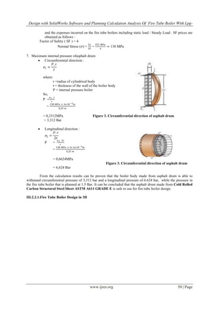 Design with SolidWorks Software and Planning Calculation Analysis Of Fire Tube Boiler With Lpg-
www.ijres.org 50 | Page
and the expenses incurred on the fire tube boilers including static load / Steady Load . SF prices are
obtained as follows :
Factor of Safety ( SF ) = 4
Normal Stress (𝜎) =
𝑆𝑦
𝑆𝐹
=
552 𝑀𝑃𝑎
4
= 138 MPa
7. Maximum internal pressure ofasphalt drum:
 Circumferential direction :
𝜎1 =
𝑃. 𝑟
𝑡
where:
r =radius of cylindrical body
t = thickness of the wall of the boiler body
P = internal pressure boiler
So,
P =
𝜎1. 𝑡
𝑟
=
138 𝑀𝑃𝑎 × 6𝑥10−4 𝑚
0,25 𝑚
= 0,3312MPa Figure 3. Circumferential direction of asphalt drum
= 3,312 Bar
 Longitudinal direction :
𝜎2 =
𝑃. 𝑟
2𝑡
P =
𝜎2. 2𝑡
𝑟
=
138 𝑀𝑃𝑎 × 2𝑥 6𝑥10−4 𝑚
0,25 𝑚
= 0,6624MPa
Figure 3. Circumferential direction of asphalt drum
= 6,624 Bar
From the calculation results can be proven that the boiler body made from asphalt drum is able to
withstand circumferential pressure of 3,312 bar and a longitudinal pressure of 6.624 bar, while the pressure in
the fire tube boiler that is planned at 1.5 Bar. It can be concluded that the asphalt drum made from Cold Rolled
Carbon Structural Steel Sheet ASTM A611 GRADE E is safe to use for fire tube boiler design.
III.2.2.1.Fire Tube Boiler Design in 3D
 