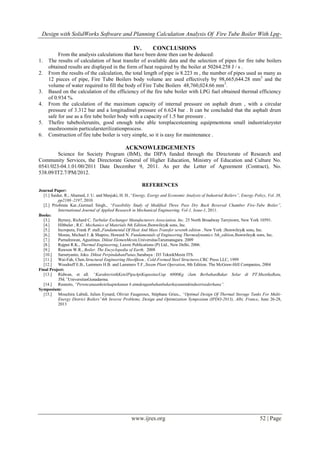 Design with SolidWorks Software and Planning Calculation Analysis Of Fire Tube Boiler With Lpg-
www.ijres.org 52 | Page
IV. CONCLUSIONS
From the analysis calculations that have been done then can be deduced:
1. The results of calculation of heat transfer of available data and the selection of pipes for fire tube boilers
obtained results are displayed in the form of heat required by the boiler at 50264.258 J / s .
2. From the results of the calculation, the total length of pipe is 8.223 m , the number of pipes used as many as
12 pieces of pipe, Fire Tube Boilers body volume are used effectively by 98,665,644.28 mm3
and the
volume of water required to fill the body of Fire Tube Boilers 48,760,024.66 mm3
.
3. Based on the calculation of the efficiency of the fire tube boiler with LPG fuel obtained thermal efficiency
of 0.934 %.
4. From the calculation of the maximum capacity of internal pressure on asphalt drum , with a circular
pressure of 3.312 bar and a longitudinal pressure of 6.624 bar . It can be concluded that the asphalt drum
safe for use as a fire tube boiler body with a capacity of 1.5 bar pressure .
5. Thefire tubeboilerunits, good enough tobe able toreplacesteaming equipmentona small industrialoyster
mushroomsin particularsterilizationprocess.
6. Construction of fire tube boiler is very simple, so it is easy for maintenance .
ACKNOWLEDGEMENTS
Science for Society Program (IbM), the DIPA funded through the Directorate of Research and
Community Services, the Directorate General of Higher Education, Ministry of Education and Culture No.
0541/023-04.1.01/00/2011 Date December 9, 2011. As per the Letter of Agreement (Contract), No.
538.09/IT2.7/PM/2012.
REFERENCES
Journal Paper:
[1.] Saidur, R., Ahamed, J. U. and Masjuki, H. H.,“Energy, Exergy and Economic Analysis of Industrial Boilers”, Energy Policy, Vol. 38,
pp2188–2197, 2010.
[2.] Priobrata Kar.,Gurmail Singh., “Feasibility Study of Modified Three Pass Dry Back Reversal Chamber Fire-Tube Boiler”,
International Journal of Applied Research in Mechanical Engineering, Vol-1, Issue-1, 2011.
Books:
[3.] Byrney, Richard C. Turbular Exchanger Manufacturers Association, Inc. 25 North Broadway Tarrytown, New York 10591.
[4.] Hibbeler , R.C. Mechanics of Materials 8th Edition,Jhonwiley& sons, Inc.
[5.] Incropera, Frank P. etall.,Fundamental Of Heat And Mass Transfer seventh edition . New York :Jhonwiley& sons, Inc.
[6.] Moran, Michael J. & Shapiro, Howard N. Fundamentals of Engineering Thermodynamics 5th_edition,Jhonwiley& sons, Inc.
[7.] PurnaIrawan, Agustinus. Diktat ElemenMesin,UniversitasTarumanagara. 2009
[8.] Rajput R.K., Thermal Engineering, Laxmi Publications (P) Ltd., New Delhi, 2006.
[9.] Rawson W.R., Boiler. The Encyclopedia of Earth, 2008
[10.] Sarsetyanto, Joko. Diktat PerpindahanPanas,Surabaya : D3 TeknikMesin ITS.
[11.] Wai-Fah, Chen.Structural Engineering Ηανδβοοκ , Cold-Formed Steel Structures,CRC Press LLC, 1999
[12.] Woodruff E.B., Lammers H.B. and Lammers T.F.,Steam Plant Operation, 8th Edition. The McGraw-Hill Companies, 2004
Final Project:
[13.] Ridwan, et all. “KarakteristikKetelPipaApiKapasitasUap 6000Kg /Jam BerbahanBakar Solar di PT.MustikaRatu,
Tbk.”UniversitasGunadarma.
[14.] Rusnoto, “Perencanaanketeluaptekanan 6 atmdenganbahanbakarkayuuntukindustrisederhana”.
Symposium:
[15.] Mouchira Labidi, Julien Eynard, Olivier Faugeroux, Stéphane Grieu., “Optimal Design Of Thermal Storage Tanks For Multi-
Energy District Boilers”4th Inverse Problems, Design and Optimization Symposium (IPDO-2013), Albi, France, June 26-28,
2013
 